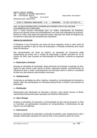 SERVIÇO PÚBLICO FEDERAL 
CVM - COMISSÃO DE VALORES MOBILIÁRIOS 
IAN - Informações Anuais Legislação Societária 
Data-Base - 31/12/2007 
Reapresentação Espontânea 
00951-2 PETRÓLEO BRASILEIRO S.A. - PETROBRAS 33.000.167/0001-01 
14.03 - OUTRAS INFORMAÇÕES CONSIDERADAS IMPORTANTES PARA MELHOR 
ENTENDIMENTO DA COMPANHIA 
Com o intuito fornecer informações para um melhor entendimento da Petrobras, 
procurou-se abordar pontos que possibilitassem uma visão mais abrangente da empresa. 
Dividiu-se, então, esta seção nas seguintes partes: descrição das Áreas de Negócios da 
Companhia e descrição das atividades das subsidiárias. 
ÁREAS DE NEGÓCIOS 
A Petrobras é uma Companhia que opera de forma integrada, sendo a maior parte da 
produção de petróleo e gás da área de Exploração e Produção transferida para outras 
áreas da Petrobras. 
Nas demonstrações por áreas de negócio, as operações da Companhia estão 
apresentadas de acordo com o modelo de organização e gestão aprovada em 23 de 
outubro de 2000, pelo Conselho de Administração da Petrobras, contendo as seguintes 
áreas: 
a – Exploração e produção 
Abrange as atividades de exploração, desenvolvimento da produção e produção de óleo, 
líquido de gás natural e gás natural no Brasil, objetivando atender, prioritariamente, as 
refinarias do país e, ainda, comercializando nos mercados interno e externo o excedente 
de óleo e/ou aproveitando oportunidades comerciais; 
b – Abastecimento 
Contempla as atividades de refino, logística, transporte e comercialização de derivados e 
alcoóis, além das participações em empresas petroquímicas no Brasil e duas plantas de 
fertilizantes; 
c – Distribuição 
Responsável pela distribuição de derivados e álcoois e gás natural veicular no Brasil, 
representada basicamente pelas operações da Petrobras Distribuidora; 
d – Gás e Energia 
Engloba as atividades de transporte e comercialização do gás natural produzido no País 
ou importado, as participações societárias em transportadoras e distribuidoras de gás 
natural, e em termelétricas. 
e – Internacional 
Abrange as atividades de exploração e produção de petróleo e gás, abastecimento, gás e 
energia e distribuição realizadas em mais de vinte e cinco países ao redor do mundo. 
02/07/2008 14:55:29 Pág: 128 
 