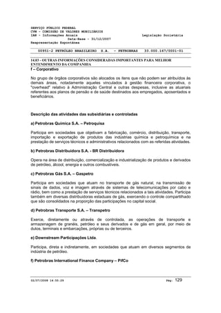 SERVIÇO PÚBLICO FEDERAL 
CVM - COMISSÃO DE VALORES MOBILIÁRIOS 
IAN - Informações Anuais Legislação Societária 
Data-Base - 31/12/2007 
Reapresentação Espontânea 
00951-2 PETRÓLEO BRASILEIRO S.A. - PETROBRAS 33.000.167/0001-01 
14.03 - OUTRAS INFORMAÇÕES CONSIDERADAS IMPORTANTES PARA MELHOR 
ENTENDIMENTO DA COMPANHIA 
f – Corporativo 
No grupo de órgãos corporativos são alocados os itens que não podem ser atribuídos às 
demais áreas, notadamente aqueles vinculados à gestão financeira corporativa, o 
"overhead" relativo à Administração Central e outras despesas, inclusive as atuariais 
referentes aos planos de pensão e de saúde destinados aos empregados, aposentados e 
beneficiários. 
Descrição das atividades das subsidiárias e controladas 
a) Petrobras Química S.A. – Petroquisa 
Participa em sociedades que objetivam a fabricação, comércio, distribuição, transporte, 
importação e exportação de produtos das indústrias química e petroquímica e na 
prestação de serviços técnicos e administrativos relacionados com as referidas atividades. 
b) Petrobras Distribuidora S.A. - BR Distribuidora 
Opera na área de distribuição, comercialização e industrialização de produtos e derivados 
de petróleo, álcool, energia e outros combustíveis. 
c) Petrobras Gás S.A. – Gaspetro 
Participa em sociedades que atuam no transporte de gás natural, na transmissão de 
sinais de dados, voz e imagem através de sistemas de telecomunicações por cabo e 
rádio, bem como a prestação de serviços técnicos relacionados a tais atividades. Participa 
também em diversas distribuidoras estaduais de gás, exercendo o controle compartilhado 
que são consolidados na proporção das participações no capital social. 
d) Petrobras Transporte S.A. – Transpetro 
Exerce, diretamente ou através de controlada, as operações de transporte e 
armazenagem de granéis, petróleo e seus derivados e de gás em geral, por meio de 
dutos, terminais e embarcações, próprias ou de terceiros. 
e) Downstream Participações Ltda. 
Participa, direta e indiretamente, em sociedades que atuam em diversos segmentos da 
indústria de petróleo. 
f) Petrobras International Finance Company – PifCo 
02/07/2008 14:55:29 Pág: 129 
 