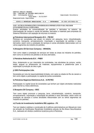 SERVIÇO PÚBLICO FEDERAL 
CVM - COMISSÃO DE VALORES MOBILIÁRIOS 
IAN - Informações Anuais Legislação Societária 
Data-Base - 31/12/2007 
Reapresentação Espontânea 
00951-2 PETRÓLEO BRASILEIRO S.A. - PETROBRAS 33.000.167/0001-01 
14.03 - OUTRAS INFORMAÇÕES CONSIDERADAS IMPORTANTES PARA MELHOR 
ENTENDIMENTO DA COMPANHIA 
Exerce atividades de comercialização de petróleo e derivados no exterior, de 
intermediação de compra e venda de petróleo, derivados e materiais para empresas do 
Sistema Petrobras e de captação de recursos no exterior. 
g) Petrobras Internacional Braspetro B.V. - PIB BV 
Participa em sociedades que atuam no exterior em pesquisa, lavra, industrialização, 
comércio, transporte, armazenamento, importação e exportação de petróleo e seus 
derivados, assim como a prestação de serviços e outras atividades relacionadas com os 
vários segmentos da indústria do petróleo. 
h) Braspetro Oil Services Company – BRASOIL 
Tem como objeto a prestação de serviços em todas as áreas da indústria do petróleo, 
bem como no comércio de petróleo e de seus derivados. 
i) Petrobras Netherlands B.V. - PNBV 
Atua, diretamente ou por intermédio de controladas, nas atividades de compra, venda, 
lease, aluguel ou afretamento de materiais, equipamentos e plataformas para a 
exploração e produção de óleo e gás. 
j) 5283 Participações Ltda. 
Sociedade por cota de responsabilidade limitada, com sede na cidade do Rio de Janeiro e 
tem como objeto a participação no capital de outras sociedades. 
k) Petrobras Negócios Eletrônicos S.A. - E-PETRO 
Participação no capital social de sociedades que tenham por objeto atividades realizadas 
pela internet ou meios eletrônicos. 
l) Braspetro Oil Company – BOC 
Tem como objeto promover a pesquisa, lavra, industrialização, comércio, transporte, 
armazenamento, importação e exportação de petróleo e seus derivados, assim como na 
prestação de serviços e outras atividades relacionadas com os vários segmentos da 
indústria do petróleo. 
m) Fundo de Investimento Imobiliário RB Logística – FII 
Tem por objetivo viabilizar a construção de 4 edifícios administrativos em Macaé por meio 
da emissão de Certificados Recebíveis Imobiliários através da Rio Bravo Securitizadora 
S.A., lastreado em direitos creditórios locatícios junto à Petrobras. 
02/07/2008 14:55:29 Pág: 130 
 