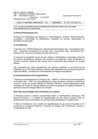 SERVIÇO PÚBLICO FEDERAL 
CVM - COMISSÃO DE VALORES MOBILIÁRIOS 
IAN - Informações Anuais Legislação Societária 
Data-Base - 31/12/2007 
Reapresentação Espontânea 
00951-2 PETRÓLEO BRASILEIRO S.A. - PETROBRAS 33.000.167/0001-01 
14.03 - OUTRAS INFORMAÇÕES CONSIDERADAS IMPORTANTES PARA MELHOR 
ENTENDIMENTO DA COMPANHIA 
n) Pramoa Participações S.A. 
Participa em sociedades que objetivam a industrialização, comércio, desenvolvimento, 
importação e exportação de polipropileno, prestação de serviços relacionados às 
atividades mencionadas. 
o) Termelétricas 
• Termorio S.A.; FAFEN Energia S.A.; Baixada Santista Energia Ltda.; Termomacaé Ltda.; 
SFE - Sociedade Fluminense de Energia Ltda.; Termoceará Ltda.; Termobahia S.A.; 
Ibiritermo S.A.; e Usina Termelétrica de Juiz de Fora S.A. 
O conjunto de sociedades acima tem por objetivo a implantação e exploração comercial 
de centrais termelétricas, algumas com processo de cogeração, todas localizadas no 
território nacional, utilizando gás natural como combustível para geração de energia 
elétrica. 
São compostas por usinas termelétricas com potência instalada, ou em fase final de 
instalação, de 3,4 GW (não auditado), estando esta capacidade comercializada através de 
leilões da ANEEL, contratos de comercialização de energia e exportações. 
p) Comercializadoras de Energia Elétrica 
• Petrobras Comercializadora de Energia Ltda. - PBEN; e Termomacaé Comercializadora 
de Energia Ltda. – TMC. As comercializadoras acima centralizam a gestão da carteira de 
compra e venda de energia elétrica do Sistema Petrobras, sendo responsáveis pelas 
operações de venda de energia elétrica dos ativos de geração do Sistema Petrobras, e 
eventual compra de energia elétrica do mercado. 
Descrição das atividades das controladas em conjunto 
A Petrobras exerce o controle compartilhado sobre as termoelétricas Termoaçu, UTE 
Norte Fluminense, e a unidade de regaseificação de gás natural liquefeito GNL do 
Nordeste que foram consolidadas na proporção das participações no capital social. 
A GNL do Nordeste é uma unidade de regaseificação de gás natural liquefeito a ser 
construída no complexo Industrial e Portuário do Suape, em Pernambuco, visando a 
revaporização do GNL. 
02/07/2008 14:55:29 Pág: 131 
 