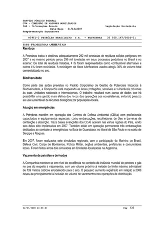SERVIÇO PÚBLICO FEDERAL 
CVM - COMISSÃO DE VALORES MOBILIÁRIOS 
IAN - Informações Anuais Legislação Societária 
Data-Base - 31/12/2007 
Reapresentação Espontânea 
00951-2 PETRÓLEO BRASILEIRO S.A. - PETROBRAS 33.000.167/0001-01 
15.01 - PROBLEMAS AMBIENTAIS 
Resíduos 
A Petrobras tratou e destinou adequadamente 292 mil toneladas de resíduos sólidos perigosos em 
2007 e no mesmo período gerou 296 mil toneladas em seus processos produtivos no Brasil e no 
exterior. Do total de resíduos tratados, 41% foram reaproveitados como combustível alternativo e 
outros 4% foram reciclados. A reciclagem de óleos lubrificantes usados atingiu 30% do volume total 
comercializado no ano. 
Biodiversidade 
Como parte das ações previstas no Padrão Corporativo de Gestão de Potenciais Impactos à 
Biodiversidade, a Companhia está mapeando as áreas protegidas, sensíveis e vulneráveis próximas 
às suas Unidades nacionais e internacionais. O trabalho resultará num banco de dados que irá 
possibilitar uma gestão mais efetiva dos riscos das operações aos ecossistemas, evitando prejuízo 
ao uso sustentável de recursos biológicos por populações locais. 
Atuação em emergências 
A Petrobras mantém em operação dez Centros de Defesa Ambiental (CDAs) com profissionais 
capacitados e equipamentos especiais, como embarcações, recolhedores de óleo e barreiras de 
contenção e absorção. Treze bases avançadas dos CDAs operam nas várias regiões do País, tendo 
seis delas sido implantadas em 2007. Também estão em operação permanente três embarcações 
dedicadas ao combate a emergências na Baía de Guanabara, no litoral de São Paulo e na costa de 
Sergipe e Alagoas. 
Em 2007, foram realizados sete simulados regionais, com a participação da Marinha do Brasil, 
Defesa Civil, Corpo de Bombeiros, Polícia Militar, órgãos ambientais, prefeituras e comunidades 
locais. Foram feitos ainda dois simulados em Unidades localizadas na Argentina. 
Vazamento de petróleo e derivados 
A Companhia manteve-se em nível de excelência no contexto da indústria mundial de petróleo e gás 
no que diz respeito a vazamentos, com um volume próximo à metade do limite máximo admissível 
de 739 metros cúbicos estabelecido para o ano. O pequeno aumento registrado em relação a 2006 
deveu-se principalmente à inclusão do volume de vazamentos nas operações de distribuição. 
02/07/2008 14:55:33 Pág: 135 
 