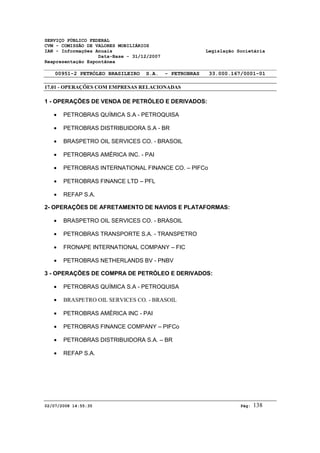 SERVIÇO PÚBLICO FEDERAL 
CVM - COMISSÃO DE VALORES MOBILIÁRIOS 
IAN - Informações Anuais Legislação Societária 
Data-Base - 31/12/2007 
Reapresentação Espontânea 
00951-2 PETRÓLEO BRASILEIRO S.A. - PETROBRAS 33.000.167/0001-01 
17.01 - OPERAÇÕES COM EMPRESAS RELACIONADAS 
1 - OPERAÇÕES DE VENDA DE PETRÓLEO E DERIVADOS: 
· PETROBRAS QUÍMICA S.A - PETROQUISA 
· PETROBRAS DISTRIBUIDORA S.A - BR 
· BRASPETRO OIL SERVICES CO. - BRASOIL 
· PETROBRAS AMÉRICA INC. - PAI 
· PETROBRAS INTERNATIONAL FINANCE CO. – PIFCo 
· PETROBRAS FINANCE LTD – PFL 
· REFAP S.A. 
2- OPERAÇÕES DE AFRETAMENTO DE NAVIOS E PLATAFORMAS: 
· BRASPETRO OIL SERVICES CO. - BRASOIL 
· PETROBRAS TRANSPORTE S.A. - TRANSPETRO 
· FRONAPE INTERNATIONAL COMPANY – FIC 
· PETROBRAS NETHERLANDS BV - PNBV 
3 - OPERAÇÕES DE COMPRA DE PETRÓLEO E DERIVADOS: 
· PETROBRAS QUÍMICA S.A - PETROQUISA 
· BRASPETRO OIL SERVICES CO. - BRASOIL 
· PETROBRAS AMÉRICA INC - PAI 
· PETROBRAS FINANCE COMPANY – PIFCo 
· PETROBRAS DISTRIBUIDORA S.A. – BR 
· REFAP S.A. 
02/07/2008 14:55:35 Pág: 138 
 