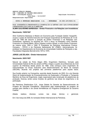 SERVIÇO PÚBLICO FEDERAL 
CVM - COMISSÃO DE VALORES MOBILIÁRIOS 
IAN - Informações Anuais Legislação Societária 
Data-Base - 31/12/2007 
Reapresentação Espontânea 
00951-2 PETRÓLEO BRASILEIRO S.A. - PETROBRAS 33.000.167/0001-01 
02.02 - EXPERIÊNCIA PROFISSIONAL E FORMAÇÃO ACADÊMICA DE CADA CONSELHEIRO 
(ADMINISTRAÇÃO E FISCAL) E DIRETOR 
ALMIR GUILHERME BARBASSA – Diretor Financeiro e de Relações com Investidores 
Nascimento: 19/05/1947 
Almir Guilherme Barbassa é Mestre em Economia pela Fundação Getúlio Vargas/RJ, 
ocupou o posto de Gerente Executivo de Finanças Corporativas da Petrobras de 12 de 
julho de 1999 até assumir a posição de Diretor Financeiro e de Relações com 
Investidores. Ingressou na empresa em 1974 e atuou na Braspetro como Gerente 
Financeiro no Oriente Médio, África, Estados Unidos e Brasil, e como Diretor Financeiro 
da mesma entre 1993 e 1999. É Presidente da Petrobras International Finance 
Company - PIFCO e da Petrobras Netherlands BV (PNBV). Adicionalmente, foi 
professor do Departamento de Economia da Universidade Católica de Petrópolis e das 
Faculdades Integradas Bennett entre 1973 e 1979. 
JORGE LUIZ ZELADA – Diretor Internacional 
Nascimento: 20/01/1957 
Natural da cidade de Porto Alegre (RS). Engenheiro Eletrônico, formado pela 
Universidade Federal do Rio de Janeiro (UFRJ), integra o quadro de profissionais de nível 
superior da Petrobras desde janeiro de 1980, onde começou como engenheiro de 
instrumentação no Grupo Executivo para Desenvolvimento da Bacia de Campos 
(GECAN), atuando nos projetos das primeiras plataformas para aquela bacia. 
Sua função anterior na Companhia, exercida desde fevereiro de 2003, foi a de Gerente 
Geral de Implementação de Empreendimentos de Exploração e Produção e Transporte 
Marítimo da Área de Engenharia, órgão responsável pela construção de plataformas de 
produção. Exerceu ainda outras funções de gerência nas áreas de engenharia e de 
perfuração. 
Na Petrobras Distribuidora S.A., Jorge Zelada foi Gerente de Desenvolvimento de 
Projetos de Soluções Energéticas, responsável pela implementação de projetos de 
energia para clientes e de usinas termelétricas do Programa Emergencial do Governo 
Federal. 
Zelada realizou diversos cursos nas áreas técnica e gerencial. 
Em 3 de março de 2008, foi nomeado Diretor Internacional da Petrobras. 
02/07/2008 14:54:27 Pág: 14 
 