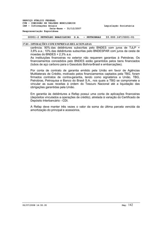 SERVIÇO PÚBLICO FEDERAL 
CVM - COMISSÃO DE VALORES MOBILIÁRIOS 
IAN - Informações Anuais Legislação Societária 
Data-Base - 31/12/2007 
Reapresentação Espontânea 
00951-2 PETRÓLEO BRASILEIRO S.A. - PETROBRAS 33.000.167/0001-01 
17.01 - OPERAÇÕES COM EMPRESAS RELACIONADAS 
carência; 90% das debêntures subscritas pelo BNDES com juros de TJLP + 
3,8% a.a.; 10% das debêntures subscritas pelo BNDESPAR com juros da cesta de 
moedas do BNDES + 2,3% a.a. 
As instituições financeiras no exterior não requerem garantias à Petrobras. Os 
financiamentos concedidos pelo BNDES estão garantidos pelos bens financiados 
(tubos de aço carbono para o Gasoduto Bolívia-Brasil e embarcações). 
Por conta de contrato de garantia emitido pela União em favor de Agências 
Multilaterais de Crédito, motivado pelos financiamentos captados pela TBG, foram 
firmados contratos de contra-garantia, tendo como signatários a União, TBG, 
Petrobras, Petroquisa e Banco do Brasil S.A., nos quais a TBG se compromete a 
vincular as suas receitas à ordem do Tesouro Nacional até a liquidação das 
obrigações garantidas pela União. 
Em garantia às debêntures a Refap possui uma conta de aplicações financeiras 
(depósitos vinculados a operações de crédito), atrelada à variação do Certificado de 
Depósito Interbancário - CDI. 
A Refap deve manter três vezes o valor da soma da última parcela vencida da 
amortização do principal e acessórios. 
02/07/2008 14:55:35 Pág: 142 
 