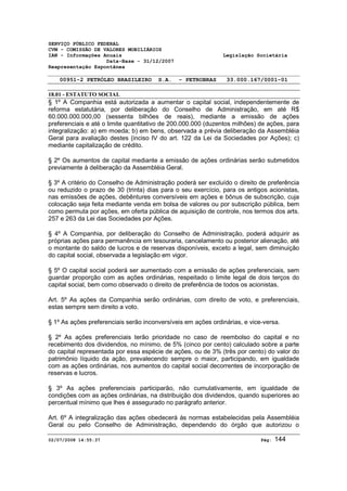 SERVIÇO PÚBLICO FEDERAL 
CVM - COMISSÃO DE VALORES MOBILIÁRIOS 
IAN - Informações Anuais Legislação Societária 
Data-Base - 31/12/2007 
Reapresentação Espontânea 
00951-2 PETRÓLEO BRASILEIRO S.A. - PETROBRAS 33.000.167/0001-01 
18.01 - ESTATUTO SOCIAL 
§ 1º A Companhia está autorizada a aumentar o capital social, independentemente de 
reforma estatutária, por deliberação do Conselho de Administração, em até R$ 
60.000.000.000,00 (sessenta bilhões de reais), mediante a emissão de ações 
preferenciais e até o limite quantitativo de 200.000.000 (duzentos milhões) de ações, para 
integralização: a) em moeda; b) em bens, observada a prévia deliberação da Assembléia 
Geral para avaliação destes (inciso IV do art. 122 da Lei da Sociedades por Ações); c) 
mediante capitalização de crédito. 
§ 2º Os aumentos de capital mediante a emissão de ações ordinárias serão submetidos 
previamente à deliberação da Assembléia Geral. 
§ 3º A critério do Conselho de Administração poderá ser excluído o direito de preferência 
ou reduzido o prazo de 30 (trinta) dias para o seu exercício, para os antigos acionistas, 
nas emissões de ações, debêntures conversíveis em ações e bônus de subscrição, cuja 
colocação seja feita mediante venda em bolsa de valores ou por subscrição pública, bem 
como permuta por ações, em oferta pública de aquisição de controle, nos termos dos arts. 
257 e 263 da Lei das Sociedades por Ações. 
§ 4º A Companhia, por deliberação do Conselho de Administração, poderá adquirir as 
próprias ações para permanência em tesouraria, cancelamento ou posterior alienação, até 
o montante do saldo de lucros e de reservas disponíveis, exceto a legal, sem diminuição 
do capital social, observada a legislação em vigor. 
§ 5º O capital social poderá ser aumentado com a emissão de ações preferenciais, sem 
guardar proporção com as ações ordinárias, respeitado o limite legal de dois terços do 
capital social, bem como observado o direito de preferência de todos os acionistas. 
Art. 5º As ações da Companhia serão ordinárias, com direito de voto, e preferenciais, 
estas sempre sem direito a voto. 
§ 1º As ações preferenciais serão inconversíveis em ações ordinárias, e vice-versa. 
§ 2º As ações preferenciais terão prioridade no caso de reembolso do capital e no 
recebimento dos dividendos, no mínimo, de 5% (cinco por cento) calculado sobre a parte 
do capital representada por essa espécie de ações, ou de 3% (três por cento) do valor do 
patrimônio líquido da ação, prevalecendo sempre o maior, participando, em igualdade 
com as ações ordinárias, nos aumentos do capital social decorrentes de incorporação de 
reservas e lucros. 
§ 3º As ações preferenciais participarão, não cumulativamente, em igualdade de 
condições com as ações ordinárias, na distribuição dos dividendos, quando superiores ao 
percentual mínimo que lhes é assegurado no parágrafo anterior. 
Art. 6º A integralização das ações obedecerá às normas estabelecidas pela Assembléia 
Geral ou pelo Conselho de Administração, dependendo do órgão que autorizou o 
02/07/2008 14:55:37 Pág: 144 
 