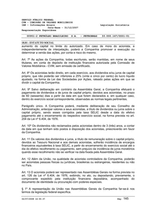 SERVIÇO PÚBLICO FEDERAL 
CVM - COMISSÃO DE VALORES MOBILIÁRIOS 
IAN - Informações Anuais Legislação Societária 
Data-Base - 31/12/2007 
Reapresentação Espontânea 
00951-2 PETRÓLEO BRASILEIRO S.A. - PETROBRAS 33.000.167/0001-01 
18.01 - ESTATUTO SOCIAL 
aumento do capital no limite do autorizado. Em caso de mora do acionista, e 
independentemente de interpelação, poderá a Companhia promover a execução ou 
determinar a venda das ações, por conta e risco do mesmo. 
Art. 7º As ações da Companhia, todas escriturais, serão mantidas, em nome de seus 
titulares, em conta de depósito de instituição financeira autorizada pela Comissão de 
Valores Mobiliários - CVM, sem emissão de certificado. 
Art. 8º Os acionistas terão direito, em cada exercício, aos dividendos e/ou juros de capital 
próprio, que não poderão ser inferiores a 25% (vinte e cinco por cento) do lucro líquido 
ajustado, na forma da Lei das Sociedades por Ações, rateado pelas ações em que se 
dividir o capital da Companhia. 
Art. 9º Salvo deliberação em contrário da Assembléia Geral, a Companhia efetuará o 
pagamento de dividendos e de juros de capital próprio, devidos aos acionistas, no prazo 
de 60 (sessenta) dias a partir da data em que forem declarados e, em qualquer caso, 
dentro do exercício social correspondente, observadas as normas legais pertinentes. 
Parágrafo único. A Companhia poderá, mediante deliberação de seu Conselho de 
Administração, antecipar valores a seus acionistas, a título de dividendos ou juros sobre o 
capital próprio, sendo esses corrigidos pela taxa SELIC desde a data do efetivo 
pagamento até o encerramento do respectivo exercício social, na forma prevista no art. 
204 da Lei nº 6.404, de 1976. 
Art. 10º Os dividendos não reclamados pelos acionistas dentro de 3 (três) anos, a contar 
da data em que tenham sido postos à disposição dos acionistas, prescreverão em favor 
da Companhia. 
Art. 11 Os valores dos dividendos e juros, a título de remuneração sobre o capital próprio, 
devidos ao Tesouro Nacional e aos demais acionistas, sofrerão incidência de encargos 
financeiros equivalentes à taxa SELIC, a partir do encerramento do exercício social até o 
dia do efetivo recolhimento ou pagamento, sem prejuízo da incidência de juros moratórios 
quando esse recolhimento não se verificar na data fixada pela Assembléia Geral. 
Art. 12 Além da União, na qualidade de acionista controladora da Companhia, poderão 
ser acionistas pessoas físicas ou jurídicas, brasileiras ou estrangeiras, residentes ou não 
no País. 
Art. 13 O acionista poderá ser representado nas Assembléias Gerais na forma prevista no 
art. 126 da Lei nº 6.404, de 1976, exibindo, no ato, ou depositando, previamente, o 
comprovante expedido pela instituição financeira depositária, acompanhado do 
documento de identidade ou procuração com poderes especiais. 
§ 1º A representação da União nas Assembléias Gerais da Companhia far-se-á nos 
termos da legislação federal específica. 
02/07/2008 14:55:37 Pág: 145 
 
