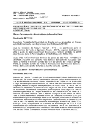 SERVIÇO PÚBLICO FEDERAL 
CVM - COMISSÃO DE VALORES MOBILIÁRIOS 
IAN - Informações Anuais Legislação Societária 
Data-Base - 31/12/2007 
Reapresentação Espontânea 
00951-2 PETRÓLEO BRASILEIRO S.A. - PETROBRAS 33.000.167/0001-01 
02.02 - EXPERIÊNCIA PROFISSIONAL E FORMAÇÃO ACADÊMICA DE CADA CONSELHEIRO 
(ADMINISTRAÇÃO E FISCAL) E DIRETOR 
CONSELHO FISCAL 
Marcus Pereira Aucélio - Membro titular do Conselho Fiscal 
Nascimento: 15/11/1966 
Engenheiro Florestal pela Universidade de Brasília com pós-graduações em finanças 
pelo IBMEC de Brasília e em Economia do Setor Público pela FGV/SP. 
Atua na Secretaria do Tesouro Nacional – STN -, na Coordenação-Geral de 
Gerenciamento de Fundos e Operações Fiscais – COFIS, ocupando desde junho de 
2002 o posto de Coordenador-Geral. Desempenhou também atividade na CODIP 
(Coordenação-Geral de Administração da Dívida Pública), entre 1994 e 2002. 
Atuou ainda no Conselho Fiscal do Banco do Estado de São Paulo – BANESPA de 
abril/1998 a nov/2000 e no Conselho Fiscal do Banco do Brasil entre maio/2000 e abril 
/2005. É membro do Conselho Curador do Fundo de Garantia do Tempo de Serviço – 
FGTS, do Conselho Curador do Fundo de Compensações das Variações Salariais – 
FCVS e do Conselho Diretor do Fundo da Marinha Mercante – CDFMM. 
Túlio Luiz Zamin – Membro titular do Conselho Fiscal 
Nascimento: 31/03/1958 
Formado em Ciências Contábeis pela Pontifícia Universidade Católica do Rio Grande do 
Sul em 1982. De 2000 a 2003, foi presidente do Banco do Estado do Rio Grande do Sul 
S.A. Foi secretário substituto da Fazenda do estado do Rio Grande do Sul, acumulando 
o cargo de diretor-geral nessa Secretaria, de 1999 a 2000. Na Companhia Carris Porto- 
Alegrense, exerceu o cargo de diretor-presidente, de 1995 a 1998. De 1992 a 1994, foi 
secretário da Fazenda do município de Porto Alegre. De 1990 a 1992, exerceu a função 
de assessor na Secretaria de Planejamento do município de Porto Alegre. Em 1986, foi 
nomeado agente fiscal do Tesouro do estado do Rio Grande do Sul. Na Farol S.A. – 
Indústria Gaúcha de Farelos e Óleos –, exerceu o cargo de auditor interno, de 1977 a 
1986. É diretor-presidente da Empresa Pública de Transporte e Circulação (EPTC) da 
Prefeitura Municipal de Porto Alegre desde 2003. Participou, como membro suplente, do 
Conselho de Administração do Banco Regional de Desenvolvimento do Extremo Sul, de 
1999 a 2003. Foi membro do Conselho de Administração do Detran de 1999 a 2000. 
Participou como vice-presidente do Conselho de Administração de 2000 a 2003, 
membro titular do Conselho Fiscal em 1999 e suplente de 1988 a 1991 do Banrisul S.A. 
Foi membro do Conselho Fiscal da Distribuidora de Valores do estado do Rio Grande do 
Sul, de 1987 a 1989. É conselheiro fiscal da Petrobras desde 27 de março de 2003. 
02/07/2008 14:54:27 Pág: 15 
 