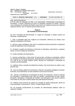 SERVIÇO PÚBLICO FEDERAL 
CVM - COMISSÃO DE VALORES MOBILIÁRIOS 
IAN - Informações Anuais Legislação Societária 
Data-Base - 31/12/2007 
Reapresentação Espontânea 
00951-2 PETRÓLEO BRASILEIRO S.A. - PETROBRAS 33.000.167/0001-01 
18.01 - ESTATUTO SOCIAL 
§ 3º No caso da indicação ser feita a um subordinado, condicionada à aprovação do 
Presidente, o mesmo participará de todas as atividades rotineiras do Diretor, inclusive 
com a presença em reuniões de Diretoria, para instruir as matérias da área de contato do 
respectivo Diretor, sem no entanto exercer direito de voto. 
Seção II 
Do Conselho de Administração 
Art. 28 O Conselho de Administração é o órgão de orientação e direção superior da 
Petrobras, competindo-lhe: 
I - fixar a orientação geral dos negócios da Companhia, definindo sua missão, seus 
objetivos estratégicos e diretrizes; 
II - aprovar o plano estratégico, bem como os respectivos planos plurianuais e programas 
anuais de dispêndios e de investimentos; 
III - fiscalizar a gestão dos Diretores e fixar-lhes as atribuições, examinando, a qualquer 
tempo, os livros e papéis da Companhia; 
IV - avaliar resultados de desempenho; 
V - aprovar, anualmente, o valor acima do qual os atos, contratos ou operações, embora 
de competência da Diretoria Executiva, especialmente as previstas nos incisos III, IV, V, 
VI e VIII do art. 33 deste Estatuto Social, deverão ser submetidas à aprovação do 
Conselho de Administração; 
VI - deliberar sobre a emissão de debêntures simples, não conversíveis em ações e sem 
garantia real; 
VII - fixar as políticas globais da Companhia, incluindo a de gestão estratégica comercial, 
financeira, de investimentos, de meio ambiente e de recursos humanos; 
VIII - aprovar a transferência da titularidade de ativos da Companhia, inclusive contratos 
de concessão e autorizações para refino de petróleo, processamento de gás natural, 
transporte, importação e exportação de petróleo, seus derivados e gás natural, podendo 
fixar limites de valor para a prática desses atos pela Diretoria Executiva; 
IX - deliberar sobre aumento de capital com emissão de ações preferenciais, dentro do 
limite autorizado, na forma do § 1º do art. 4º deste Estatuto Social. 
Art. 29 Compete privativamente ao Conselho de Administração deliberar sobre as 
seguintes matérias: 
02/07/2008 14:55:37 Pág: 150 
 