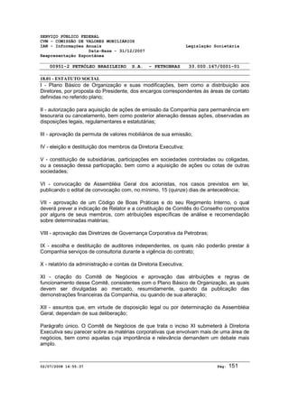 SERVIÇO PÚBLICO FEDERAL 
CVM - COMISSÃO DE VALORES MOBILIÁRIOS 
IAN - Informações Anuais Legislação Societária 
Data-Base - 31/12/2007 
Reapresentação Espontânea 
00951-2 PETRÓLEO BRASILEIRO S.A. - PETROBRAS 33.000.167/0001-01 
18.01 - ESTATUTO SOCIAL 
I - Plano Básico de Organização e suas modificações, bem como a distribuição aos 
Diretores, por proposta do Presidente, dos encargos correspondentes às áreas de contato 
definidas no referido plano; 
II - autorização para aquisição de ações de emissão da Companhia para permanência em 
tesouraria ou cancelamento, bem como posterior alienação dessas ações, observadas as 
disposições legais, regulamentares e estatutárias; 
III - aprovação da permuta de valores mobiliários de sua emissão; 
IV - eleição e destituição dos membros da Diretoria Executiva; 
V - constituição de subsidiárias, participações em sociedades controladas ou coligadas, 
ou a cessação dessa participação, bem como a aquisição de ações ou cotas de outras 
sociedades; 
VI - convocação de Assembléia Geral dos acionistas, nos casos previstos em lei, 
publicando o edital de convocação com, no mínimo, 15 (quinze) dias de antecedência; 
VII - aprovação de um Código de Boas Práticas e do seu Regimento Interno, o qual 
deverá prever a indicação de Relator e a constituição de Comitês do Conselho compostos 
por alguns de seus membros, com atribuições específicas de análise e recomendação 
sobre determinadas matérias; 
VIII - aprovação das Diretrizes de Governança Corporativa da Petrobras; 
IX - escolha e destituição de auditores independentes, os quais não poderão prestar à 
Companhia serviços de consultoria durante a vigência do contrato; 
X - relatório da administração e contas da Diretoria Executiva; 
XI - criação do Comitê de Negócios e aprovação das atribuições e regras de 
funcionamento desse Comitê, consistentes com o Plano Básico de Organização, as quais 
devem ser divulgadas ao mercado, resumidamente, quando da publicação das 
demonstrações financeiras da Companhia, ou quando de sua alteração; 
XII - assuntos que, em virtude de disposição legal ou por determinação da Assembléia 
Geral, dependam de sua deliberação; 
Parágrafo único. O Comitê de Negócios de que trata o inciso XI submeterá à Diretoria 
Executiva seu parecer sobre as matérias corporativas que envolvam mais de uma área de 
negócios, bem como aquelas cuja importância e relevância demandem um debate mais 
amplo. 
02/07/2008 14:55:37 Pág: 151 
 