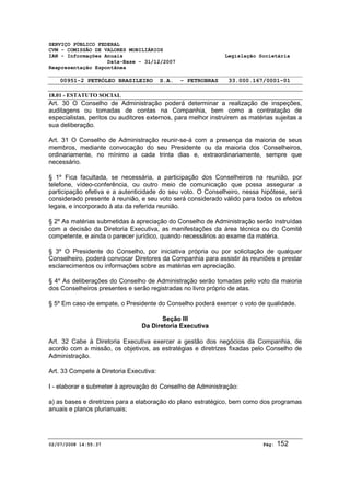 SERVIÇO PÚBLICO FEDERAL 
CVM - COMISSÃO DE VALORES MOBILIÁRIOS 
IAN - Informações Anuais Legislação Societária 
Data-Base - 31/12/2007 
Reapresentação Espontânea 
00951-2 PETRÓLEO BRASILEIRO S.A. - PETROBRAS 33.000.167/0001-01 
18.01 - ESTATUTO SOCIAL 
Art. 30 O Conselho de Administração poderá determinar a realização de inspeções, 
auditagens ou tomadas de contas na Companhia, bem como a contratação de 
especialistas, peritos ou auditores externos, para melhor instruírem as matérias sujeitas a 
sua deliberação. 
Art. 31 O Conselho de Administração reunir-se-á com a presença da maioria de seus 
membros, mediante convocação do seu Presidente ou da maioria dos Conselheiros, 
ordinariamente, no mínimo a cada trinta dias e, extraordinariamente, sempre que 
necessário. 
§ 1º Fica facultada, se necessária, a participação dos Conselheiros na reunião, por 
telefone, vídeo-conferência, ou outro meio de comunicação que possa assegurar a 
participação efetiva e a autenticidade do seu voto. O Conselheiro, nessa hipótese, será 
considerado presente à reunião, e seu voto será considerado válido para todos os efeitos 
legais, e incorporado à ata da referida reunião. 
§ 2º As matérias submetidas à apreciação do Conselho de Administração serão instruídas 
com a decisão da Diretoria Executiva, as manifestações da área técnica ou do Comitê 
competente, e ainda o parecer jurídico, quando necessários ao exame da matéria. 
§ 3º O Presidente do Conselho, por iniciativa própria ou por solicitação de qualquer 
Conselheiro, poderá convocar Diretores da Companhia para assistir às reuniões e prestar 
esclarecimentos ou informações sobre as matérias em apreciação. 
§ 4º As deliberações do Conselho de Administração serão tomadas pelo voto da maioria 
dos Conselheiros presentes e serão registradas no livro próprio de atas. 
§ 5º Em caso de empate, o Presidente do Conselho poderá exercer o voto de qualidade. 
Seção III 
Da Diretoria Executiva 
Art. 32 Cabe à Diretoria Executiva exercer a gestão dos negócios da Companhia, de 
acordo com a missão, os objetivos, as estratégias e diretrizes fixadas pelo Conselho de 
Administração. 
Art. 33 Compete à Diretoria Executiva: 
I - elaborar e submeter à aprovação do Conselho de Administração: 
a) as bases e diretrizes para a elaboração do plano estratégico, bem como dos programas 
anuais e planos plurianuais; 
02/07/2008 14:55:37 Pág: 152 
 