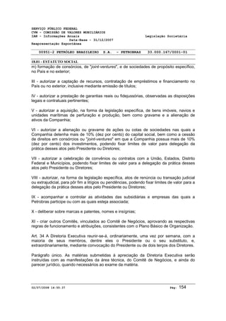 SERVIÇO PÚBLICO FEDERAL 
CVM - COMISSÃO DE VALORES MOBILIÁRIOS 
IAN - Informações Anuais Legislação Societária 
Data-Base - 31/12/2007 
Reapresentação Espontânea 
00951-2 PETRÓLEO BRASILEIRO S.A. - PETROBRAS 33.000.167/0001-01 
18.01 - ESTATUTO SOCIAL 
m) formação de consórcios, de "joint-ventures", e de sociedades de propósito específico, 
no País e no exterior; 
III - autorizar a captação de recursos, contratação de empréstimos e financiamento no 
País ou no exterior, inclusive mediante emissão de títulos; 
IV - autorizar a prestação de garantias reais ou fidejussórias, observadas as disposições 
legais e contratuais pertinentes; 
V - autorizar a aquisição, na forma da legislação específica, de bens imóveis, navios e 
unidades marítimas de perfuração e produção, bem como gravame e a alienação de 
ativos da Companhia; 
VI - autorizar a alienação ou gravame de ações ou cotas de sociedades nas quais a 
Companhia detenha mais de 10% (dez por cento) do capital social, bem como a cessão 
de direitos em consórcios ou "joint-ventures" em que a Companhia possua mais de 10% 
(dez por cento) dos investimentos, podendo fixar limites de valor para delegação da 
prática desses atos pelo Presidente ou Diretores; 
VII - autorizar a celebração de convênios ou contratos com a União, Estados, Distrito 
Federal e Municípios, podendo fixar limites de valor para a delegação da prática desses 
atos pelo Presidente ou Diretores; 
VIII - autorizar, na forma da legislação específica, atos de renúncia ou transação judicial 
ou extrajudicial, para pôr fim a litígios ou pendências, podendo fixar limites de valor para a 
delegação da prática desses atos pelo Presidente ou Diretores; 
IX - acompanhar e controlar as atividades das subsidiárias e empresas das quais a 
Petrobras participe ou com as quais esteja associada; 
X - deliberar sobre marcas e patentes, nomes e insígnias; 
XI - criar outros Comitês, vinculados ao Comitê de Negócios, aprovando as respectivas 
regras de funcionamento e atribuições, consistentes com o Plano Básico de Organização. 
Art. 34 A Diretoria Executiva reunir-se-á, ordinariamente, uma vez por semana, com a 
maioria de seus membros, dentre eles o Presidente ou o seu substituto, e, 
extraordinariamente, mediante convocação do Presidente ou de dois terços dos Diretores. 
Parágrafo único. As matérias submetidas à apreciação da Diretoria Executiva serão 
instruídas com as manifestações da área técnica, do Comitê de Negócios, e ainda do 
parecer jurídico, quando necessários ao exame da matéria. 
02/07/2008 14:55:37 Pág: 154 
 