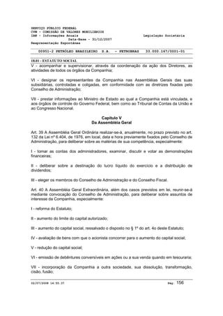 SERVIÇO PÚBLICO FEDERAL 
CVM - COMISSÃO DE VALORES MOBILIÁRIOS 
IAN - Informações Anuais Legislação Societária 
Data-Base - 31/12/2007 
Reapresentação Espontânea 
00951-2 PETRÓLEO BRASILEIRO S.A. - PETROBRAS 33.000.167/0001-01 
18.01 - ESTATUTO SOCIAL 
V - acompanhar e supervisionar, através da coordenação da ação dos Diretores, as 
atividades de todos os órgãos da Companhia; 
VI - designar os representantes da Companhia nas Assembléias Gerais das suas 
subsidiárias, controladas e coligadas, em conformidade com as diretrizes fixadas pelo 
Conselho de Administração; 
VII - prestar informações ao Ministro de Estado ao qual a Companhia está vinculada, e 
aos órgãos de controle do Governo Federal, bem como ao Tribunal de Contas da União e 
ao Congresso Nacional. 
Capítulo V 
Da Assembléia Geral 
Art. 39 A Assembléia Geral Ordinária realizar-se-á, anualmente, no prazo previsto no art. 
132 da Lei nº 6.404, de 1976, em local, data e hora previamente fixados pelo Conselho de 
Administração, para deliberar sobre as matérias de sua competência, especialmente: 
I - tomar as contas dos administradores, examinar, discutir e votar as demonstrações 
financeiras; 
II - deliberar sobre a destinação do lucro líquido do exercício e a distribuição de 
dividendos; 
III - eleger os membros do Conselho de Administração e do Conselho Fiscal. 
Art. 40 A Assembléia Geral Extraordinária, além dos casos previstos em lei, reunir-se-á 
mediante convocação do Conselho de Administração, para deliberar sobre assuntos de 
interesse da Companhia, especialmente: 
I - reforma do Estatuto; 
II - aumento do limite do capital autorizado; 
III - aumento do capital social, ressalvado o disposto no § 1º do art. 4o deste Estatuto; 
IV - avaliação de bens com que o acionista concorrer para o aumento do capital social; 
V - redução do capital social; 
VI - emissão de debêntures conversíveis em ações ou a sua venda quando em tesouraria; 
VII - incorporação da Companhia a outra sociedade, sua dissolução, transformação, 
cisão, fusão; 
02/07/2008 14:55:37 Pág: 156 
 