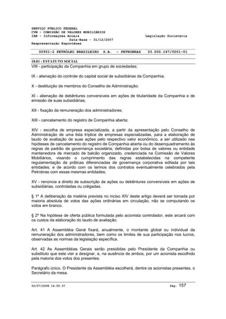 SERVIÇO PÚBLICO FEDERAL 
CVM - COMISSÃO DE VALORES MOBILIÁRIOS 
IAN - Informações Anuais Legislação Societária 
Data-Base - 31/12/2007 
Reapresentação Espontânea 
00951-2 PETRÓLEO BRASILEIRO S.A. - PETROBRAS 33.000.167/0001-01 
18.01 - ESTATUTO SOCIAL 
VIII - participação da Companhia em grupo de sociedades; 
IX - alienação do controle do capital social de subsidiárias da Companhia; 
X - destituição de membros do Conselho de Administração; 
XI - alienação de debêntures conversíveis em ações de titularidade da Companhia e de 
emissão de suas subsidiárias; 
XII - fixação da remuneração dos administradores; 
XIII - cancelamento do registro de Companhia aberta; 
XIV - escolha de empresa especializada, a partir da apresentação pelo Conselho de 
Administração de uma lista tríplice de empresas especializadas, para a elaboração de 
laudo de avaliação de suas ações pelo respectivo valor econômico, a ser utilizado nas 
hipóteses de cancelamento do registro de Companhia aberta ou do desenquadramento às 
regras de padrão de governança societária, definidas por bolsa de valores ou entidade 
mantenedora de mercado de balcão organizado, credenciada na Comissão de Valores 
Mobiliários, visando o cumprimento das regras estabelecidas na competente 
regulamentação de práticas diferenciadas de governança corporativa editada por tais 
entidades, e de acordo com os termos dos contratos eventualmente celebrados pela 
Petrobras com essas mesmas entidades; 
XV - renúncia a direito de subscrição de ações ou debêntures conversíveis em ações de 
subsidiárias, controladas ou coligadas. 
§ 1º A deliberação da matéria prevista no inciso XIV deste artigo deverá ser tomada por 
maioria absoluta de votos das ações ordinárias em circulação, não se computando os 
votos em branco. 
§ 2º Na hipótese de oferta pública formulada pelo acionista controlador, este arcará com 
os custos da elaboração do laudo de avaliação. 
Art. 41 A Assembléia Geral fixará, anualmente, o montante global ou individual da 
remuneração dos administradores, bem como os limites de sua participação nos lucros, 
observadas as normas da legislação específica. 
Art. 42 As Assembléias Gerais serão presididas pelo Presidente da Companhia ou 
substituto que este vier a designar, e, na ausência de ambos, por um acionista escolhido 
pela maioria dos votos dos presentes. 
Parágrafo único. O Presidente da Assembléia escolherá, dentre os acionistas presentes, o 
Secretário da mesa. 
02/07/2008 14:55:37 Pág: 157 
 