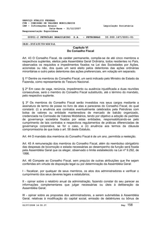 SERVIÇO PÚBLICO FEDERAL 
CVM - COMISSÃO DE VALORES MOBILIÁRIOS 
IAN - Informações Anuais Legislação Societária 
Data-Base - 31/12/2007 
Reapresentação Espontânea 
00951-2 PETRÓLEO BRASILEIRO S.A. - PETROBRAS 33.000.167/0001-01 
18.01 - ESTATUTO SOCIAL 
Capítulo VI 
Do Conselho Fiscal 
Art. 43 O Conselho Fiscal, de caráter permanente, compõe-se de até cinco membros e 
respectivos suplentes, eleitos pela Assembléia Geral Ordinária, todos residentes no País, 
observados os requisitos e impedimentos fixados na Lei das Sociedades por Ações, 
acionistas ou não, dos quais um será eleito pelos detentores das ações ordinárias 
minoritárias e outro pelos detentores das ações preferenciais, em votação em separado. 
§ 1º Dentre os membros do Conselho Fiscal, um será indicado pelo Ministro de Estado da 
Fazenda, como representante do Tesouro Nacional. 
§ 2º Em caso de vaga, renúncia, impedimento ou ausência injustificada a duas reuniões 
consecutivas, será o membro do Conselho Fiscal substituído, até o término do mandato, 
pelo respectivo suplente. 
§ 3º Os membros do Conselho Fiscal serão investidos nos seus cargos mediante a 
assinatura de termo de posse no livro de atas e pareceres do Conselho Fiscal, do qual 
constará: (i) a anuência aos contratos eventualmente celebrados pela Petrobras com 
bolsa de valores ou entidade mantenedora de mercado de balcão organizado, 
credenciada na Comissão de Valores Mobiliários, tendo por objetivo a adoção de padrões 
de governança societária fixados por estas entidades, responsabilizando-se pelo 
cumprimento de tais contratos e respectivos regulamentos de práticas diferenciadas de 
governança corporativa, se for o caso, e (ii) anuência aos termos da cláusula 
compromissória de que trata o art. 58 deste Estatuto. 
Art. 44 O mandato dos membros do Conselho Fiscal é de um ano, permitida a reeleição. 
Art. 45 A remuneração dos membros do Conselho Fiscal, além do reembolso obrigatório 
das despesas de locomoção e estada necessárias ao desempenho da função será fixada 
pela Assembléia Geral que os eleger, observado o limite estabelecido na Lei nº 9.292, de 
1996. 
Art. 46 Compete ao Conselho Fiscal, sem prejuízo de outras atribuições que lhe sejam 
conferidas em virtude de disposição legal ou por determinação da Assembléia Geral: 
I - fiscalizar, por qualquer de seus membros, os atos dos administradores e verificar o 
cumprimento dos seus deveres legais e estatutários; 
II - opinar sobre o relatório anual da administração, fazendo constar do seu parecer as 
informações complementares que julgar necessárias ou úteis à deliberação da 
Assembléia Geral; 
III - opinar sobre as propostas dos administradores, a serem submetidas à Assembléia 
Geral, relativas à modificação do capital social, emissão de debêntures ou bônus de 
02/07/2008 14:55:37 Pág: 158 
 