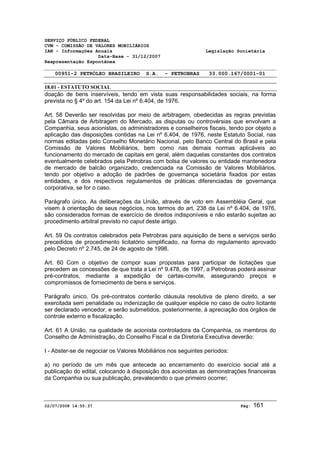 SERVIÇO PÚBLICO FEDERAL 
CVM - COMISSÃO DE VALORES MOBILIÁRIOS 
IAN - Informações Anuais Legislação Societária 
Data-Base - 31/12/2007 
Reapresentação Espontânea 
00951-2 PETRÓLEO BRASILEIRO S.A. - PETROBRAS 33.000.167/0001-01 
18.01 - ESTATUTO SOCIAL 
doação de bens inservíveis, tendo em vista suas responsabilidades sociais, na forma 
prevista no § 4º do art. 154 da Lei nº 6.404, de 1976. 
Art. 58 Deverão ser resolvidas por meio de arbitragem, obedecidas as regras previstas 
pela Câmara de Arbitragem do Mercado, as disputas ou controvérsias que envolvam a 
Companhia, seus acionistas, os administradores e conselheiros fiscais, tendo por objeto a 
aplicação das disposições contidas na Lei nº 6.404, de 1976, neste Estatuto Social, nas 
normas editadas pelo Conselho Monetário Nacional, pelo Banco Central do Brasil e pela 
Comissão de Valores Mobiliários, bem como nas demais normas aplicáveis ao 
funcionamento do mercado de capitais em geral, além daquelas constantes dos contratos 
eventualmente celebrados pela Petrobras com bolsa de valores ou entidade mantenedora 
de mercado de balcão organizado, credenciada na Comissão de Valores Mobiliários, 
tendo por objetivo a adoção de padrões de governança societária fixados por estas 
entidades, e dos respectivos regulamentos de práticas diferenciadas de governança 
corporativa, se for o caso. 
Parágrafo único. As deliberações da União, através de voto em Assembléia Geral, que 
visem à orientação de seus negócios, nos termos do art. 238 da Lei nº 6.404, de 1976, 
são considerados formas de exercício de direitos indisponíveis e não estarão sujeitas ao 
procedimento arbitral previsto no caput deste artigo. 
Art. 59 Os contratos celebrados pela Petrobras para aquisição de bens e serviços serão 
precedidos de procedimento licitatório simplificado, na forma do regulamento aprovado 
pelo Decreto nº 2.745, de 24 de agosto de 1998. 
Art. 60 Com o objetivo de compor suas propostas para participar de licitações que 
precedem as concessões de que trata a Lei nº 9.478, de 1997, a Petrobras poderá assinar 
pré-contratos, mediante a expedição de cartas-convite, assegurando preços e 
compromissos de fornecimento de bens e serviços. 
Parágrafo único. Os pré-contratos conterão cláusula resolutiva de pleno direito, a ser 
exercitada sem penalidade ou indenização de qualquer espécie no caso de outro licitante 
ser declarado vencedor, e serão submetidos, posteriormente, à apreciação dos órgãos de 
controle externo e fiscalização. 
Art. 61 A União, na qualidade de acionista controladora da Companhia, os membros do 
Conselho de Administração, do Conselho Fiscal e da Diretoria Executiva deverão: 
I - Abster-se de negociar os Valores Mobiliários nos seguintes períodos: 
a) no período de um mês que antecede ao encerramento do exercício social até a 
publicação do edital, colocando à disposição dos acionistas as demonstrações financeiras 
da Companhia ou sua publicação, prevalecendo o que primeiro ocorrer; 
02/07/2008 14:55:37 Pág: 161 
 