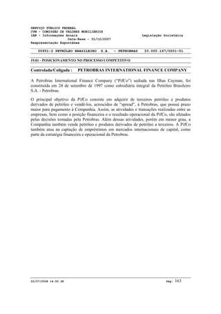 SERVIÇO PÚBLICO FEDERAL 
CVM - COMISSÃO DE VALORES MOBILIÁRIOS 
IAN - Informações Anuais Legislação Societária 
Data-Base - 31/12/2007 
Reapresentação Espontânea 
00951-2 PETRÓLEO BRASILEIRO S.A. - PETROBRAS 33.000.167/0001-01 
19.01 - POSICIONAMENTO NO PROCESSO COMPETITIVO 
Controlada/Coligada : PETROBRAS INTERNATIONAL FINANCE COMPANY 
A Petrobras International Finance Company (“PifCo”) sediada nas Ilhas Cayman, foi 
constituída em 24 de setembro de 1997 como subsidiária integral da Petróleo Brasileiro 
S.A. - Petrobras. 
O principal objetivo da PifCo consiste em adquirir de terceiros petróleo e produtos 
derivados de petróleo e vendê-los, acrescidos de “spread”, à Petrobras, que possui prazo 
maior para pagamento à Companhia. Assim, as atividades e transações realizadas entre as 
empresas, bem como a posição financeira e o resultado operacional da PifCo, são afetados 
pelas decisões tomadas pela Petrobras. Além dessas atividades, porém em menor grau, a 
Companhia também vende petróleo e produtos derivados de petróleo a terceiros. A PifCo 
também atua na captação de empréstimos em mercados internacionais de capital, como 
parte da estratégia financeira e operacional da Petrobras. 
02/07/2008 14:55:38 Pág: 163 
 
