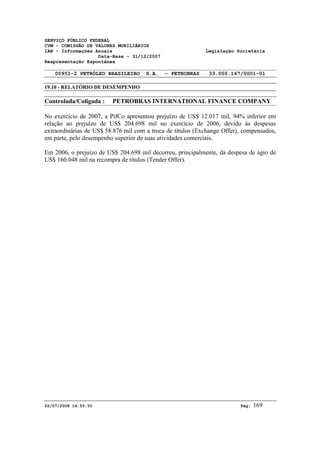 SERVIÇO PÚBLICO FEDERAL 
CVM - COMISSÃO DE VALORES MOBILIÁRIOS 
IAN - Informações Anuais Legislação Societária 
Data-Base - 31/12/2007 
Reapresentação Espontânea 
00951-2 PETRÓLEO BRASILEIRO S.A. - PETROBRAS 33.000.167/0001-01 
19.10 - RELATÓRIO DE DESEMPENHO 
Controlada/Coligada : PETROBRAS INTERNATIONAL FINANCE COMPANY 
No exercício de 2007, a PifCo apresentou prejuízo de US$ 12.017 mil, 94% inferior em 
relação ao prejuízo de US$ 204.698 mil no exercício de 2006, devido às despesas 
extraordinárias de US$ 58.876 mil com a troca de títulos (Exchange Offer), compensados, 
em parte, pelo desempenho superior de suas atividades comerciais. 
Em 2006, o prejuízo de US$ 204.698 mil decorreu, principalmente, da despesa de ágio de 
US$ 160.048 mil na recompra de títulos (Tender Offer). 
02/07/2008 14:55:50 Pág: 169 
 