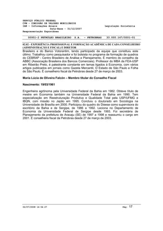 SERVIÇO PÚBLICO FEDERAL 
CVM - COMISSÃO DE VALORES MOBILIÁRIOS 
IAN - Informações Anuais Legislação Societária 
Data-Base - 31/12/2007 
Reapresentação Espontânea 
00951-2 PETRÓLEO BRASILEIRO S.A. - PETROBRAS 33.000.167/0001-01 
02.02 - EXPERIÊNCIA PROFISSIONAL E FORMAÇÃO ACADÊMICA DE CADA CONSELHEIRO 
(ADMINISTRAÇÃO E FISCAL) E DIRETOR 
Brasileiro e do Banco Votorantim, tendo participado da equipe que constituiu este 
último. Trabalhou como pesquisador e foi bolsista no programa de formação de quadros 
do CEBRAP - Centro Brasileiro de Análise e Planejamento. É membro do conselho da 
ABBC (Associação Brasileira dos Bancos Comerciais). Professor do MBA da FEA-USP 
em Ribeirão Preto, é palestrante constante em temas ligados à Economia, com vários 
artigos publicados em jornais como Gazeta Mercantil, O Estado de São Paulo e Folha 
de São Paulo. É conselheiro fiscal da Petrobras desde 27 de março de 2003. 
Maria Lúcia de Oliveira Falcón – Membro titular do Conselho Fiscal 
Nascimento: 19/03/1961 
Engenheira agrônoma pela Universidade Federal da Bahia em 1982. Obteve título de 
mestre em Economia também na Universidade Federal da Bahia em 1990. Tem 
especialização em Reestruturação Produtiva e Qualidade Total pela USP/UFMG e 
IBQN, com missão no Japão em 1995. Concluiu o doutorado em Sociologia na 
Universidade de Brasília em 2000. Participou do quadro do Dieese como supervisora do 
escritório da Bahia e de Sergipe, de 1986 a 1992. Leciona no Departamento de 
Economia da Universidade Federal de Sergipe desde 1993. Foi secretária de 
Planejamento da prefeitura de Aracaju (SE) de 1997 a 1998 e reassumiu o cargo em 
2001. É conselheira fiscal da Petrobras desde 27 de março de 2003. 
02/07/2008 14:54:27 Pág: 17 
 