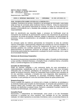 SERVIÇO PÚBLICO FEDERAL 
CVM - COMISSÃO DE VALORES MOBILIÁRIOS 
IAN - Informações Anuais Legislação Societária 
Data-Base - 31/12/2007 
Reapresentação Espontânea 
00951-2 PETRÓLEO BRASILEIRO S.A. - PETROBRAS 33.000.167/0001-01 
20.00 - INFORMAÇÕES SOBRE GOVERNANÇA CORPORATIVA 
contábeis, financeiros de serviços, tributários e de tecnologia da informação, cujos testes 
estão em fase de conclusão pelas Auditorias Interna e Externa. Antes do arquivamento 
da Certificação, cada gerente responsável por controle, em todos os níveis hierárquicos, 
atestará a concordância com o resultado das avaliações e testes dos controles sob sua 
responsabilidade. 
Além do atendimento aos requisitos legais, o processo de Certificação anual da 
Companhia traz benefícios do aprimoramento contínuo dos mecanismos de governança 
corporativa, da revisão de políticas, diretrizes, códigos e regimentos, da padronização de 
processos, normas e procedimentos e da ampliação da governança em tecnologia da 
informação. 
As principais ações de melhoria permanentes da Companhia na área de controles 
internos contemplam o gerenciamento integrado dos controles em nível de entidade e de 
processos, a análise e revisão contínua do mapeamento de riscos nos processos, a 
extensão gradativa dos controles essenciais a toda as Unidades da Companhia e o 
desenvolvimento de programas contínuos de formação de gestores em conceitos e 
ferramentas padronizadas de mapeamento e avaliação de riscos e controles, com o apoio 
da Universidade Petrobras. 
Estrutura de Governança Corporativa 
Na estrutura de governança corporativa da Petrobras, estão o Conselho de Administração 
e seus comitês, a Diretoria Executiva, o Conselho Fiscal, a Auditoria Interna, a Ouvidoria 
Geral, o Comitê de Negócios e os Comitês de Gestão. 
Conselho de Administração 
Órgão de natureza colegiada e com autonomia dentro de suas prerrogativas e 
responsabilidades, estabelecidas por lei e pelo Estatuto Social, tem como principais 
atribuições fixar as diretrizes estratégicas da Companhia e supervisionar os atos de 
gestão da Diretoria Executiva. Eleitos em Assembléia Geral Ordinária para mandatos de 
um ano, permitida a reeleição, o Conselho tem nove integrantes. Sete representam o 
acionista controlador; um representa os acionistas minoritários titulares de ações 
ordinárias; e outro participa em nome dos acionistas titulares de ações preferenciais. 
Diretoria Executiva 
Exerce a gestão dos negócios, em sintonia com a missão, os objetivos, as estratégias e 
as diretrizes fixadas pelo Conselho de Administração. É composta pelo presidente e seis 
diretores eleitos pelo Conselho para mandatos de três anos, permitida a reeleição, 
podendo ser destituídos a qualquer tempo. Somente o presidente é também membro do 
Conselho de Administração, sem presidir o órgão. 
Conselho Fiscal 
Permanente e independente da Administração, como prevê a Lei das Sociedades 
Anônimas, é composto por cinco membros, com mandatos de um ano, permitida 
reeleição. Um deles representa os acionistas minoritários; outro, os acionistas titulares de 
02/07/2008 14:55:51 Pág: 171 
 