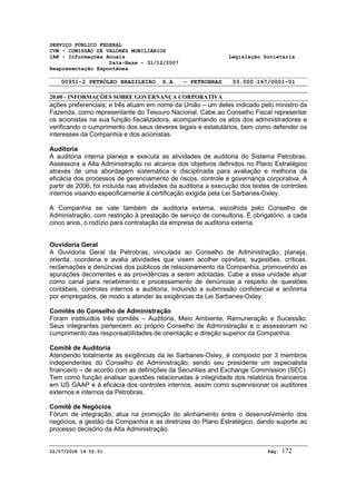 SERVIÇO PÚBLICO FEDERAL 
CVM - COMISSÃO DE VALORES MOBILIÁRIOS 
IAN - Informações Anuais Legislação Societária 
Data-Base - 31/12/2007 
Reapresentação Espontânea 
00951-2 PETRÓLEO BRASILEIRO S.A. - PETROBRAS 33.000.167/0001-01 
20.00 - INFORMAÇÕES SOBRE GOVERNANÇA CORPORATIVA 
ações preferenciais; e três atuam em nome da União – um deles indicado pelo ministro da 
Fazenda, como representante do Tesouro Nacional. Cabe ao Conselho Fiscal representar 
os acionistas na sua função fiscalizadora, acompanhando os atos dos administradores e 
verificando o cumprimento dos seus deveres legais e estatutários, bem como defender os 
interesses da Companhia e dos acionistas. 
Auditoria 
A auditoria interna planeja e executa as atividades de auditoria do Sistema Petrobras. 
Assessora a Alta Administração no alcance dos objetivos definidos no Plano Estratégico 
através de uma abordagem sistemática e disciplinada para avaliação e melhoria da 
eficácia dos processos de gerenciamento de riscos, controle e governança corporativa. A 
partir de 2006, foi incluída nas atividades da auditoria a execução dos testes de controles 
internos visando especificamente à certificação exigida pela Lei Sarbanes-Oxley. 
A Companhia se vale também de auditoria externa, escolhida pelo Conselho de 
Administração, com restrição à prestação de serviço de consultoria. É obrigatório, a cada 
cinco anos, o rodízio para contratação da empresa de auditoria externa. 
Ouvidoria Geral 
A Ouvidoria Geral da Petrobras, vinculada ao Conselho de Administração, planeja, 
orienta, coordena e avalia atividades que visem acolher opiniões, sugestões, críticas, 
reclamações e denúncias dos públicos de relacionamento da Companhia, promovendo as 
apurações decorrentes e as providências a serem adotadas. Cabe a essa unidade atuar 
como canal para recebimento e processamento de denúncias a respeito de questões 
contábeis, controles internos e auditoria, incluindo a submissão confidencial e anônima 
por empregados, de modo a atender às exigências da Lei Sarbanes-Oxley. 
Comitês do Conselho de Administração 
Foram instituídos três comitês – Auditoria, Meio Ambiente, Remuneração e Sucessão. 
Seus integrantes pertencem ao próprio Conselho de Administração e o assessoram no 
cumprimento das responsabilidades de orientação e direção superior da Companhia. 
Comitê de Auditoria 
Atendendo totalmente às exigências da lei Sarbanes-Oxley, é composto por 3 membros 
independentes do Conselho de Administração, sendo seu presidente um especialista 
financeiro – de acordo com as definições da Securities and Exchange Commission (SEC). 
Tem como função analisar questões relacionadas à integridade dos relatórios financeiros 
em US GAAP e à eficácia dos controles internos, assim como supervisionar os auditores 
externos e internos da Petrobras. 
Comitê de Negócios 
Fórum de integração, atua na promoção do alinhamento entre o desenvolvimento dos 
negócios, a gestão da Companhia e as diretrizes do Plano Estratégico, dando suporte ao 
processo decisório da Alta Administração. 
02/07/2008 14:55:51 Pág: 172 
 