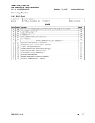 SERVIÇO PÚBLICO FEDERAL 
CVM - COMISSÃO DE VALORES MOBILIÁRIOS 
IAN - INFORMAÇÕES ANUAIS 
Reapresentação Espontânea 
01.01 - IDENTIFICAÇÃO 
Legislação Societária 
00951-2 PETRÓLEO BRASILEIRO S.A. - PETROBRAS 33.000.167/0001-01 
ÍNDICE 
GRUPO QUADRO DESCRIÇÃO 
Data-Base - 31/12/2007 
1 - CÓDIGO CVM 2 - DENOMINAÇÃO SOCIAL 3 - CNPJ 
PÁGINA 
14 03 OUTRAS INFORMAÇÕES CONSIDERADAS IMPORTANTES PARA MELHOR ENTENDIMENTO DA 128 
14 05 PROJETOS DE INVESTIMENTO 132 
15 01 PROBLEMAS AMBIENTAIS 133 
16 01 AÇÕES JUDICIAIS 137 
17 01 OPERAÇÕES COM EMPRESAS RELACIONADAS 138 
18 01 ESTATUTO SOCIAL 143 
PETROBRAS INTERNATIONAL FINANCE COMPANY 
19 01 POSICIONAMENTO NO PROCESSO COMPETITIVO 163 
19 02 PEDIDOS EM CARTEIRA NOS TRÊS ÚLTIMOS EXERCÍCIOS 164 
19 03 MATÉRIAS PRIMAS E FORNECEDORES 165 
19 04 CLIENTES PRINCIPAIS POR PRODUTOS E/OU SERVIÇOS 166 
19 05 OPERAÇÕES COM EMPRESAS RELACIONADAS 167 
19 09 CARACTERÍSTICAS DO SETOR DE ATUAÇÃO 168 
19 10 RELATÓRIO DE DESEMPENHO 169 
20 00 INFORMAÇÕES SOBRE GOVERNANÇA CORPORATIVA 170 
20 01 DESCRIÇÃO DAS INFORMAÇÕES ALTERADAS 176 
02/07/2008 14:55:52 Pág: 178 
