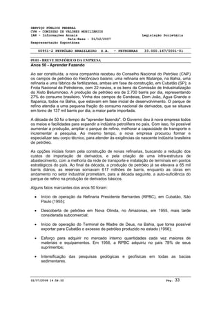 SERVIÇO PÚBLICO FEDERAL 
CVM - COMISSÃO DE VALORES MOBILIÁRIOS 
IAN - Informações Anuais Legislação Societária 
Data-Base - 31/12/2007 
Reapresentação Espontânea 
00951-2 PETRÓLEO BRASILEIRO S.A. - PETROBRAS 33.000.167/0001-01 
09.01 - BREVE HISTÓRICO DA EMPRESA 
Anos 50 - Aprender Fazendo 
Ao ser constituída, a nova companhia recebeu do Conselho Nacional do Petróleo (CNP) 
os campos de petróleo do Recôncavo baiano; uma refinaria em Mataripe, na Bahia, uma 
refinaria e uma fábrica de fertilizantes, ambas em fase de construção, em Cubatão (SP); a 
Frota Nacional de Petroleiros, com 22 navios, e os bens da Comissão de Industrialização 
do Xisto Betuminoso. A produção de petróleo era de 2.700 barris por dia, representando 
27% do consumo brasileiro. Vinha dos campos de Candeias, Dom João, Água Grande e 
Itaparica, todos na Bahia, que estavam em fase inicial de desenvolvimento. O parque de 
refino atendia a uma pequena fração do consumo nacional de derivados, que se situava 
em torno de 137 mil barris por dia, a maior parte importada. 
A década de 50 foi o tempo do "aprender fazendo". O Governo deu à nova empresa todos 
os meios e facilidades para expandir a indústria petrolífera no país. Com isso, foi possível 
aumentar a produção, ampliar o parque de refino, melhorar a capacidade de transporte e 
incrementar a pesquisa. Ao mesmo tempo, a nova empresa procurou formar e 
especializar seu corpo técnico, para atender às exigências da nascente indústria brasileira 
de petróleo. 
As opções iniciais foram pela construção de novas refinarias, buscando a redução dos 
custos de importação de derivados, e pela criação de uma infra-estrutura de 
abastecimento, com a melhoria da rede de transporte e instalação de terminais em pontos 
estratégicos do país. Ao final da década, a produção de petróleo já se elevava a 65 mil 
barris diários, as reservas somavam 617 milhões de barris, enquanto as obras em 
andamento no setor industrial prometiam, para a década seguinte, a auto-suficiência do 
parque de refino na produção de derivados básicos. 
Alguns fatos marcantes dos anos 50 foram: 
· Início de operação da Refinaria Presidente Bernardes (RPBC), em Cubatão, São 
Paulo (1955); 
· Descoberta de petróleo em Nova Olinda, no Amazonas, em 1955, mais tarde 
considerada subcomercial; 
· Início de operação do Terminal de Madre de Deus, na Bahia, que torna possível 
exportar para Cubatão o excesso de petróleo produzido no estado (1956); 
· Esforço para adquirir no mercado interno quantidades cada vez maiores de 
materiais e equipamentos. Em 1956, a RPBC adquiriu no país 78% de seus 
suprimentos; 
· Intensificação das pesquisas geológicas e geofísicas em todas as bacias 
sedimentares. 
02/07/2008 14:54:52 Pág: 33 
 