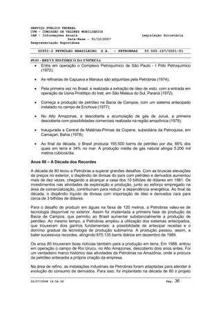 SERVIÇO PÚBLICO FEDERAL 
CVM - COMISSÃO DE VALORES MOBILIÁRIOS 
IAN - Informações Anuais Legislação Societária 
Data-Base - 31/12/2007 
Reapresentação Espontânea 
00951-2 PETRÓLEO BRASILEIRO S.A. - PETROBRAS 33.000.167/0001-01 
09.01 - BREVE HISTÓRICO DA EMPRESA 
· Entra em operação o Complexo Petroquímico de São Paulo - I Pólo Petroquímico 
(1972); 
· As refinarias de Capuava e Manaus são adquiridas pela Petrobras (1974); 
· Pela primeira vez no Brasil, é realizada a extração de óleo de xisto, com a entrada em 
operação da Usina Protótipo do Irati, em São Mateus do Sul, Paraná (1972); 
· Começa a produção de petróleo na Bacia de Campos, com um sistema antecipado 
instalado no campo de Enchova (1977); 
· No Alto Amazonas, é descoberta a acumulação de gás de Juruá, a primeira 
descoberta com possibilidades comerciais realizada na região amazônica (1978); 
· Inaugurada a Central de Matérias-Primas da Copene, subsidiária da Petroquisa, em 
Camaçari, Bahia (1978); 
· Ao final da década, o Brasil produzia 165.500 barris de petróleo por dia, 66% dos 
quais em terra e 34% no mar. A produção média de gás natural atingia 5.200 mil 
metros cúbicos/dia. 
Anos 80 – A Década dos Recordes 
A década de 80 levou a Petrobras a superar grandes desafios. Com as bruscas elevações 
de preços no exterior, o dispêndio de divisas do país com petróleo e derivados aumentou 
mais de dez vezes, chegando a alcançar a casa dos 10 bilhões de dólares em 1981. Os 
investimentos nas atividades de exploração e produção, junto ao esforço empregado na 
área de comercialização, contribuíram para reduzir a dependência energética. Ao final da 
década, o dispêndio líquido de divisas com importação de óleo e derivados caía para 
cerca de 3 bilhões de dólares. 
Para o desafio de produzir em águas na faixa de 120 metros, a Petrobras valeu-se de 
tecnologia disponível no exterior. Assim foi implantada a primeira fase de produção da 
Bacia de Campos, que permitiu ao Brasil aumentar substancialmente a produção de 
petróleo. Ao mesmo tempo, a Petrobras ampliou a utilização dos sistemas antecipados, 
que trouxeram dois ganhos fundamentais: a possibilidade de antecipar receitas e o 
domínio gradual da tecnologia de produção submarina. A produção passou, assim, a 
bater sucessivos recordes, atingindo 675.135 barris diários em dezembro de 1989. 
Os anos 80 trouxeram boas notícias também para a produção em terra. Em 1988, entrou 
em operação o campo de Rio Urucu, no Alto Amazonas, descoberto dois anos antes. Foi 
um verdadeiro marco histórico das atividades da Petrobras na Amazônia, onde a procura 
de petróleo antecedia a própria criação da empresa. 
Na área de refino, as instalações industriais da Petrobras foram adaptadas para atender à 
evolução do consumo de derivados. Para isso, foi implantado na década de 80 o projeto 
02/07/2008 14:54:52 Pág: 36 
 