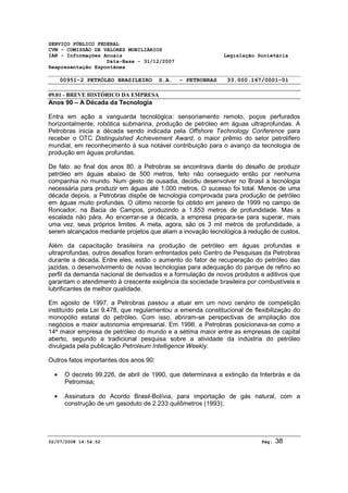 SERVIÇO PÚBLICO FEDERAL 
CVM - COMISSÃO DE VALORES MOBILIÁRIOS 
IAN - Informações Anuais Legislação Societária 
Data-Base - 31/12/2007 
Reapresentação Espontânea 
00951-2 PETRÓLEO BRASILEIRO S.A. - PETROBRAS 33.000.167/0001-01 
09.01 - BREVE HISTÓRICO DA EMPRESA 
Anos 90 – A Década da Tecnologia 
Entra em ação a vanguarda tecnológica: sensoriamento remoto, poços perfurados 
horizontalmente, robótica submarina, produção de petróleo em águas ultraprofundas. A 
Petrobras inicia a década sendo indicada pela Offshore Technology Conference para 
receber o OTC Distinguished Achievement Award, o maior prêmio do setor petrolífero 
mundial, em reconhecimento à sua notável contribuição para o avanço da tecnologia de 
produção em águas profundas. 
De fato: ao final dos anos 80, a Petrobras se encontrava diante do desafio de produzir 
petróleo em águas abaixo de 500 metros, feito não conseguido então por nenhuma 
companhia no mundo. Num gesto de ousadia, decidiu desenvolver no Brasil a tecnologia 
necessária para produzir em águas até 1.000 metros. O sucesso foi total. Menos de uma 
década depois, a Petrobras dispõe de tecnologia comprovada para produção de petróleo 
em águas muito profundas. O último recorde foi obtido em janeiro de 1999 no campo de 
Roncador, na Bacia de Campos, produzindo a 1.853 metros de profundidade. Mas a 
escalada não pára. Ao encerrar-se a década, a empresa prepara-se para superar, mais 
uma vez, seus próprios limites. A meta, agora, são os 3 mil metros de profundidade, a 
serem alcançados mediante projetos que aliam a inovação tecnológica à redução de custos. 
Além da capacitação brasileira na produção de petróleo em águas profundas e 
ultraprofundas, outros desafios foram enfrentados pelo Centro de Pesquisas da Petrobras 
durante a década. Entre eles, estão o aumento do fator de recuperação do petróleo das 
jazidas, o desenvolvimento de novas tecnologias para adequação do parque de refino ao 
perfil da demanda nacional de derivados e a formulação de novos produtos e aditivos que 
garantam o atendimento à crescente exigência da sociedade brasileira por combustíveis e 
lubrificantes de melhor qualidade. 
Em agosto de 1997, a Petrobras passou a atuar em um novo cenário de competição 
instituído pela Lei 9.478, que regulamentou a emenda constitucional de flexibilização do 
monopólio estatal do petróleo. Com isso, abriram-se perspectivas de ampliação dos 
negócios e maior autonomia empresarial. Em 1998, a Petrobras posicionava-se como a 
14ª maior empresa de petróleo do mundo e a sétima maior entre as empresas de capital 
aberto, segundo a tradicional pesquisa sobre a atividade da indústria do petróleo 
divulgada pela publicação Petroleum Intelligence Weekly. 
Outros fatos importantes dos anos 90: 
· O decreto 99.226, de abril de 1990, que determinava a extinção da Interbrás e da 
Petromisa; 
· Assinatura do Acordo Brasil-Bolívia, para importação de gás natural, com a 
construção de um gasoduto de 2.233 quilômetros (1993); 
02/07/2008 14:54:52 Pág: 38 
 