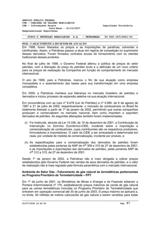 SERVIÇO PÚBLICO FEDERAL 
CVM - COMISSÃO DE VALORES MOBILIÁRIOS 
IAN - Informações Anuais Legislação Societária 
Data-Base - 31/12/2007 
Reapresentação Espontânea 
00951-2 PETRÓLEO BRASILEIRO S.A. - PETROBRAS 33.000.167/0001-01 
09.02 - CARACTERÍSTICA DO SETOR DE ATUAÇÃO 
Em 1998, foram liberados os preços e as importações de parafinas, solventes e 
lubrificantes. Assim, a Petrobras passou a atuar em regime de competição no suprimento 
desses derivados. Foram firmados contratos anuais de fornecimento com os clientes 
tradicionais desses produtos. 
No final de julho de 1998, o Governo Federal alterou a política de preços do setor 
petróleo, com a liberação do preço do petróleo bruto e a definição de um novo critério 
para os preços de realização da Companhia em função do comportamento do mercado 
internacional. 
O ano de 1999, para a Petrobras, marcou o fim de sua atuação como empresa 
monopolista e o assentamento das bases para sua transformação em uma empresa 
competitiva. 
Em 2000, a Petrobras manteve sua liderança no mercado brasileiro de petróleo e 
derivados e iniciou processo de expansão seletiva na sua atuação internacional. 
Em concordância com as Leis nº 9.478 (Lei do Petróleo) e nº 9.990, de 6 de agosto de 
1997 e 21 de julho de 2000, respectivamente, o mercado de combustíveis no Brasil foi 
totalmente liberado a partir de 1º de janeiro de 2002, permitindo que outras companhias 
produzam e comercializem no mercado nacional, bem como importem e exportem 
derivados de petróleo. As seguintes alterações também foram implementadas: 
(i) Foi Instituída, através da Lei 10.336, de 19 de dezembro de 2001, a Contribuição de 
Intervenção no Domínio Econômico-CIDE, incidente sobre a importação e 
comercialização de combustíveis, cujos contribuintes são os respectivos produtores, 
formuladores e importadores. O valor da CIDE a ser arrecadada é determinada em 
reais, por unidade de medida de comercialização, incidente por produto, e 
(ii) As especificações para a comercialização dos derivados de petróleo foram 
estabelecidas pelas portarias da ANP de nos 309 e 310 de 27 de dezembro de 2001; 
e as importações e exportações dos derivados de petróleo, pelas portarias ANP de 
nos 312 a 315, de 27 de dezembro de 2001. 
Desde 1º de janeiro de 2002, a Petrobras não é mais obrigada a cobrar preços 
estabelecidos pelo Governo Federal nas vendas de seus derivados de petróleo, e o valor 
de realização não é mais regulado pela fórmula paramétrica com o mercado internacional. 
Ambiente do Setor Gás - Faturamento de gás natural às termelétricas pertencentes 
ao Programa Prioritário de Termeletricidade – PPT 
Em 1º de junho de 2001, os Ministérios de Minas e Energia e da Fazenda editaram a 
Portaria Interministerial nº 176, estabelecendo preços máximos de venda de gás natural 
para as usinas termelétricas incluídas no Programa Prioritário de Termeletricidade que 
entrarem em operação comercial até 30 de junho de 2003. O preço máximo se aplicará a, 
no limite, 40 milhões de metros cúbicos/dia de gás natural a serem vendidos para todas 
02/07/2008 14:54:55 Pág: 41 
 