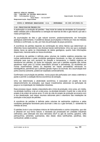 SERVIÇO PÚBLICO FEDERAL 
CVM - COMISSÃO DE VALORES MOBILIÁRIOS 
IAN - Informações Anuais Legislação Societária 
Data-Base - 31/12/2007 
Reapresentação Espontânea 
00951-2 PETRÓLEO BRASILEIRO S.A. - PETROBRAS 33.000.167/0001-01 
11.01 - PROCESSO DE PRODUÇÃO 
A exploração e a produção de petróleo - fase inicial da cadeia de atividades da Companhia - 
estão voltadas para a descoberta e a extração de reservas de óleo e gás natural, que são o 
nosso principal ativo. 
As acumulações de óleo e gás natural ocorrem, predominantemente, em formações 
geológicas sedimentares. A existência dessas acumulações é inferida por meio de métodos 
indiretos e confirmada, ou não, por meio da perfuração de poços pioneiros. 
A ocorrência de petróleo depende da combinação de vários fatores que determinam os 
diferentes riscos exploratórios nas diversas bacias sedimentares. Uma vez que a avaliação 
destes riscos se apóia na interpretação de dados geológicos, quanto mais informações 
disponíveis, menores serão os riscos envolvidos. 
A ocorrência de petróleo é definida pelos volumes de matéria orgânica presentes nas 
rochas sedimentares e pelas condições geológicas favoráveis, ou seja, (a) soterramento 
suficiente para que com aumento da pressão e temperatura, a matéria orgânica se 
transforme em petróleo, (b) dutos de migração, para que o petróleo expelido das rochas 
geradoras migre para (c) rochas reservatório porosas e permeáveis, (d) recobertas por 
rochas impermeáveis (selos) (e) dispostas em trapas (armadilhas) estruturais ou 
estratigráficas, permitindo que o petróleo gerado migre e se acumule. Se a acumulação tiver 
porte (volume) suficiente, poderá ser explotado comercialmente. 
Confirmada a acumulação de petróleo, novos poços são perfurados com vistas a delimitar a 
jazida e permitir a avaliação técnico-econômica da extração. 
Uma vez determinada a atratividade econômica, é executado um projeto de lavra 
(desenvolvimento da produção), que requer investimentos adicionais na perfuração de 
poços e na implantação de instalações industriais. 
Esse processo requer, desde a descoberta até o início da produção, cinco anos, em média, 
na atividade marítima, e de um a dois anos, na atividade terrestre. A partir daí, a vida útil do 
projeto é da ordem de quinze anos. O ciclo de vida do projeto de produção se encerra com 
a sua desativação, que requer recursos adicionais para o abandono das instalações de 
produção e dos poços de petróleo. 
A ocorrência de petróleo é definida pelos volumes de sedimentos orgânicos e pelas 
condições geológicas favoráveis para acumular o óleo ou o gás formado, e existentes há 
milhões de anos. 
O petróleo bruto é uma complexa mistura de hidrocarbonetos e outros compostos, que não 
é utilizável em sua forma natural, e necessita ser processado em unidades industriais 
(refinarias), para obtenção dos seus derivados (GLP ou gás de cozinha, gasolina, nafta 
petroquímica, solventes, querosenes, óleo diesel, óleos lubrificantes, parafinas, óleo 
combustível, asfalto e outros). 
02/07/2008 14:55:01 Pág: 49 
 