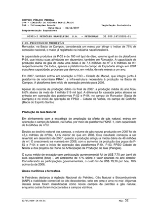 SERVIÇO PÚBLICO FEDERAL 
CVM - COMISSÃO DE VALORES MOBILIÁRIOS 
IAN - Informações Anuais Legislação Societária 
Data-Base - 31/12/2007 
Reapresentação Espontânea 
00951-2 PETRÓLEO BRASILEIRO S.A. - PETROBRAS 33.000.167/0001-01 
11.01 - PROCESSO DE PRODUÇÃO 
Roncador, na Bacia de Campos, considerada um marco por atingir o índice de 76% de 
conteúdo nacional, o maior já registrado na indústria naval brasileira. 
A capacidade produtiva da P-52 é de 180 mil bpd de óleo, volume igual ao da plataforma 
P-54, que iniciou suas atividades em dezembro, também em Roncador. A capacidade de 
produção diária de gás de cada uma delas é de 7,5 milhões de m3 e 6 milhões de m³, 
respectivamente. De todas, apenas a plataforma do campo de Espadarte atingiu em 2007 
sua plena capacidade, processo que demora, em média, de seis meses a um ano. 
Em 2007, também entrou em operação o FSO – Cidade de Macaé, que integra, junto à 
plataforma de rebombeio PRA-1, a infra-estrutura necessária à produção na Bacia de 
Campos. A plataforma tem início de operação previsto para 2008. 
Apesar do recorde de produção diário no final de 2007, a produção média do ano ficou 
6,6% abaixo da meta de 1 milhão 919 mil bpd. A diferença foi causada pelos atrasos na 
entrada em operação das plataformas P-52 e P-54, no campo de Roncador (Bacia de 
Campos) e no início de operação do FPSO – Cidade de Vitória, no campo de Golfinho 
(Bacia do Espírito Santo). 
Produção de Gás Natural 
Em alinhamento com a estratégia de ampliação da oferta de gás natural, entrou em 
operação o campo de Manati, na Bahia, por meio da plataforma PMNT-1, com capacidade 
de 6 milhões de m3/d. 
Devido ao declínio natural dos campos, o volume de gás natural produzido em 2007 foi de 
43,4 milhões de m³/dia, 1,4% menor do que em 2006. Este resultado começou a ser 
revertido em dezembro de 2007, quando a produção atingiu a média diária de 46 milhões 
de m³. O crescimento se manterá em 2008, com o aumento da produção dos poços da P- 
52 e P-54 e com o início de operação das plataformas P-51, P-53, FPSO Cidade de 
Niterói e dos projetos do Plano de Antecipação da Produção de Gás (Plangás). 
O custo médio de extração sem participação governamental foi de US$ 7,70 por barril de 
óleo equivalente (boe) – um acréscimo de 17% sobre o valor apurado no ano anterior. 
Considerando as participações governamentais, o custo foi de US$ 19,39 por boe, 10% 
acima do de 2006. 
Áreas marítimas e terrestres 
A Petrobras declarou à Agência Nacional do Petróleo, Gás Natural e Biocombustíveis 
(ANP) a viabilidade comercial de oito descobertas, sete em terra e uma no mar. Algumas 
dessas áreas foram classificadas como novos campos de petróleo e gás natural, 
enquanto outras foram incorporadas a campos vizinhos. 
02/07/2008 14:55:01 Pág: 52 
 
