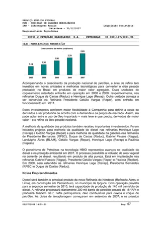 SERVIÇO PÚBLICO FEDERAL 
CVM - COMISSÃO DE VALORES MOBILIÁRIOS 
IAN - Informações Anuais Legislação Societária 
Data-Base - 31/12/2007 
Reapresentação Espontânea 
00951-2 PETRÓLEO BRASILEIRO S.A. - PETROBRAS 33.000.167/0001-01 
11.01 - PROCESSO DE PRODUÇÃO 
Custo Unitário de Refino (US$/barril) 
1,14 
1,38 
1,90 
2,29 
2,85 
2003 2004 2005 2006 2007 
Acompanhando o crescimento da produção nacional de petróleo, a área de refino tem 
investido em novas unidades e melhorias tecnológicas para converter o óleo pesado 
produzido no Brasil em produtos de maior valor agregado. Duas unidades de 
coqueamento retardado entrarão em operação em 2008 e 2009, respectivamente, nas 
refinarias Duque de Caxias (Reduc) e Henrique Lage (Revap). Outra unidade começa a 
ser construída na Refinaria Presidente Getúlio Vargas (Repar), com entrada em 
funcionamento em 2011. 
Estes investimentos conferem maior flexibilidade à Companhia para definir a cesta de 
derivados a ser produzida de acordo com a demanda e os preços de mercado. Assim, ela 
pode optar entre o uso de óleo importado – mais leve e que produz derivados de maior 
valor – e o refino do óleo pesado nacional. 
A melhoria da qualidade dos produtos também recebeu importantes investimentos. Foram 
iniciados projetos para melhoria da qualidade do diesel nas refinarias Henrique Lage 
(Revap) e Getúlio Vargas (Repar) e para melhoria de qualidade da gasolina nas refinarias 
de Presidente Bernardes (RPBC), Duque de Caxias (Reduc), Gabriel Passos (Regap), 
Landulpho Alves (RLAM), Getúlio Vargas (Repar), Henrique Lage (Revap) e Paulínia 
(Replan). 
O pioneirismo da Petrobras na tecnologia HBIO representou avanços na qualidade do 
diesel e na proteção ambiental em 2007. O processo possibilita a inclusão de óleo vegetal 
na corrente de diesel, resultando em produto de alta pureza. Está em implantação nas 
refinarias Gabriel Passos (Regap), Presidente Getúlio Vargas (Repar) e Paulínia (Replan). 
Em 2008, será estendido às refinarias Henrique Lage (Revap), Presidente Bernardes 
(RPBC) e Duque de Caxias (Reduc). 
Novos Empreendimentos 
Diesel será também o principal produto da nova Refinaria do Nordeste (Refinaria Abreu e 
Lima), em construção em Pernambuco, no município de Ipojuca. Com operação prevista 
para o segundo semestre de 2010, terá capacidade de produção de 140 mil barris/dia de 
diesel. A refinaria processará diariamente 200 mil barris de petróleo pesado de 16 ºAPI e 
produzirá também GLP, nafta petroquímica, óleo combustível para navios e coque de 
petróleo. As obras de terraplanagem começaram em setembro de 2007, e os projetos 
02/07/2008 14:55:01 Pág: 57 
 