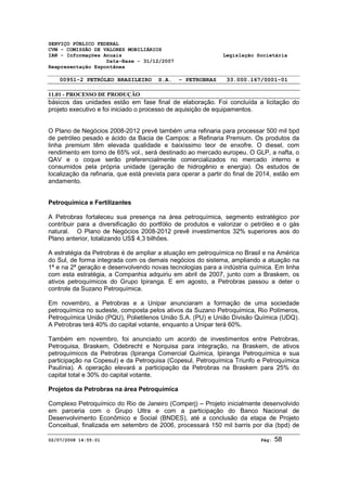 SERVIÇO PÚBLICO FEDERAL 
CVM - COMISSÃO DE VALORES MOBILIÁRIOS 
IAN - Informações Anuais Legislação Societária 
Data-Base - 31/12/2007 
Reapresentação Espontânea 
00951-2 PETRÓLEO BRASILEIRO S.A. - PETROBRAS 33.000.167/0001-01 
11.01 - PROCESSO DE PRODUÇÃO 
básicos das unidades estão em fase final de elaboração. Foi concluída a licitação do 
projeto executivo e foi iniciado o processo de aquisição de equipamentos. 
O Plano de Negócios 2008-2012 prevê também uma refinaria para processar 500 mil bpd 
de petróleo pesado e ácido da Bacia de Campos: a Refinaria Premium. Os produtos da 
linha premium têm elevada qualidade e baixíssimo teor de enxofre. O diesel, com 
rendimento em torno de 65% vol., será destinado ao mercado europeu. O GLP, a nafta, o 
QAV e o coque serão preferencialmente comercializados no mercado interno e 
consumidos pela própria unidade (geração de hidrogênio e energia). Os estudos de 
localização da refinaria, que está prevista para operar a partir do final de 2014, estão em 
andamento. 
Petroquímica e Fertilizantes 
A Petrobras fortaleceu sua presença na área petroquímica, segmento estratégico por 
contribuir para a diversificação do portfólio de produtos e valorizar o petróleo e o gás 
natural. O Plano de Negócios 2008-2012 prevê investimentos 32% superiores aos do 
Plano anterior, totalizando US$ 4,3 bilhões. 
A estratégia da Petrobras é de ampliar a atuação em petroquímica no Brasil e na América 
do Sul, de forma integrada com os demais negócios do sistema, ampliando a atuação na 
1ª e na 2ª geração e desenvolvendo novas tecnologias para a indústria química. Em linha 
com esta estratégia, a Companhia adquiriu em abril de 2007, junto com a Braskem, os 
ativos petroquímicos do Grupo Ipiranga. E em agosto, a Petrobras passou a deter o 
controle da Suzano Petroquímica. 
Em novembro, a Petrobras e a Unipar anunciaram a formação de uma sociedade 
petroquímica no sudeste, composta pelos ativos da Suzano Petroquímica, Rio Polímeros, 
Petroquímica União (PQU), Polietilenos União S.A. (PU) e União Divisão Química (UDQ). 
A Petrobras terá 40% do capital votante, enquanto a Unipar terá 60%. 
Também em novembro, foi anunciado um acordo de investimentos entre Petrobras, 
Petroquisa, Braskem, Odebrecht e Norquisa para integração, na Braskem, de ativos 
petroquímicos da Petrobras (Ipiranga Comercial Química, Ipiranga Petroquímica e sua 
participação na Copesul) e da Petroquisa (Copesul, Petroquímica Triunfo e Petroquímica 
Paulínia). A operação elevará a participação da Petrobras na Braskem para 25% do 
capital total e 30% do capital votante. 
Projetos da Petrobras na área Petroquímica 
Complexo Petroquímico do Rio de Janeiro (Comperj) – Projeto inicialmente desenvolvido 
em parceria com o Grupo Ultra e com a participação do Banco Nacional de 
Desenvolvimento Econômico e Social (BNDES), até a conclusão da etapa de Projeto 
Conceitual, finalizada em setembro de 2006, processará 150 mil barris por dia (bpd) de 
02/07/2008 14:55:01 Pág: 58 
 