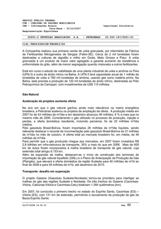 SERVIÇO PÚBLICO FEDERAL 
CVM - COMISSÃO DE VALORES MOBILIÁRIOS 
IAN - Informações Anuais Legislação Societária 
Data-Base - 31/12/2007 
Reapresentação Espontânea 
00951-2 PETRÓLEO BRASILEIRO S.A. - PETROBRAS 33.000.167/0001-01 
11.01 - PROCESSO DE PRODUÇÃO 
A Companhia realizou sua primeira venda de uréia granulada, por intermédio da Fábrica 
de Fertilizantes Nitrogenados de Sergipe (Fafen-SE). Cerca de 2 mil toneladas foram 
destinadas a culturas de algodão e milho em Goiás, Mato Grosso e Piauí. A uréia 
granulada é um produto de maior valor agregado e garante aumento da resistência e 
uniformidade do grão, além de menor segregação quando misturada a outros fertilizantes. 
Está em curso o estudo de viabilidade de uma planta industrial de uréia e amônia no País 
(UFN-3) e outra de ácido nítrico na Bahia. A UFN-3 terá capacidade anual de 1 milhão de 
toneladas de uréia e 760 mil toneladas de amônia, usando gás como matéria prima. Na 
Bahia, está prevista a produção de 120 mil toneladas de ácido nítrico, destinadas ao Pólo 
Petroquímico de Camaçari, com investimentos de US$ 115 milhões. 
Gás Natural 
Aceleração de projetos aumenta oferta 
No ano em que o gás natural ganhou ainda mais relevância na matriz energética 
brasileira, a Petrobras acelerou os projetos de ampliação da oferta. A produção média em 
2007 foi de 43 milhões de m³/dia e em dezembro alcançou 46 milhões, 6 % a mais que no 
mesmo mês de 2006. Considerando o gás utilizado no processo de produção, injeção e 
perdas, a oferta doméstica resultante, incluindo parceiros, foi de 23 milhões m³/dia 
médios. 
Pelo gasoduto Brasil-Bolívia, foram importados 26 milhões de m³/dia líquidos, sendo 
relevante destacar o recorde de movimentação pelo gasoduto Brasil-Bolívia de 31 milhões 
de m³/dia no mês de outubro. A oferta total ao mercado brasileiro foi, em média, de 49 
milhões de m³/dia. 
Para permitir que o gás produzido chegue aos mercados, em 2007 foram investidos R$ 
2,8 bilhões em infra-estrutura de transporte, 30% a mais do que em 2006. Mais de 600 
km de dutos foram incorporados à malha brasileira de transporte de gás natural, cuja 
extensão total atingiu 6.153 km. 
Além da expansão da malha, destacam-se o início da construção dos terminais de 
importação de gás natural liquefeito (GNL) e o Plano de Antecipação da Produção de Gás 
(Plangás), que elevará a oferta doméstica da região Sudeste para 40 milhões de m³/d ao 
final de 2008 e para 55 milhões de m³/d, até dezembro de 2010. 
Transporte: desafio em superação 
O projeto Gasene (Gasoduto Sudeste-Nordeste) tornou-se prioritário para interligar as 
malhas de gás das regiões Sudeste e Nordeste. Os três trechos do Gasene (Cacimbas- 
Vitória, Cabiúnas-Vitória e Cacimbas-Catu) totalizam 1.384 quilômetros (km). 
Em 2007, foi concluído o primeiro trecho no estado do Espírito Santo, Cacimbas (ES) – 
Vitória (ES), com 131 km de extensão, permitindo o escoamento da produção de gás da 
Bacia Espírito Santo. 
02/07/2008 14:55:01 Pág: 60 
 