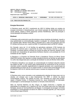 SERVIÇO PÚBLICO FEDERAL 
CVM - COMISSÃO DE VALORES MOBILIÁRIOS 
IAN - Informações Anuais Legislação Societária 
Data-Base - 31/12/2007 
Reapresentação Espontânea 
00951-2 PETRÓLEO BRASILEIRO S.A. - PETROBRAS 33.000.167/0001-01 
11.01 - PROCESSO DE PRODUÇÃO 
Energias Renováveis 
A Petrobras prevê, até 2012, investimento de US$ 2,4 bilhões bilhão em projetos de 
energias renováveis e biocombustíveis, que incluem geração de eletricidade através de 
usinas eólicas, solares e PCHs (pequenas centrais hidrelétricas), além de produção e 
comercialização de biodiesel e etanol. 
Biodiesel 
A Petrobras está construindo suas três primeiras usinas industriais de biodiesel, visando a 
atuar globalmente na comercialização, logística e produção. As unidades estão situadas 
em Candeias (BA), Montes Claros (MG) e Quixadá (CE) e cada uma produzirá cerca de 
57 milhões de litros por ano, a partir de 2008. O investimento total é de R$ 227 milhões. 
Em Quixadá, cerca de 1,4 mil famílias de agricultores plantaram 2.700 hectares de 
sementes de mamona para o suprimento da usina. Para fornecer insumos à usina de 
Candeias, a empresa assinou contratos de compra de grãos de mamona, girassol e óleo 
de dendê com cooperativas de agricultores familiares visando a uma produção de 18 mil 
toneladas de óleo vegetal. 
A Petrobras e a Empresa de Extensão Rural e Assistência Técnica de Minas Gerais 
(EMATER) também irão capacitar e prestar assistência técnica às famílias de agricultores 
no cultivo das oleaginosas para a produção de biodiesel na usina de Montes Claros (MG). 
A Petrobras intensificou sua atuação na comercialização do biodiesel adquirido através 
dos leilões da ANP, e cuja compra pelas distribuidoras de combustível se deu de forma 
voluntária, porém crescente, especialmente no segundo semestre, com a aproximação da 
obrigatoriedade da mistura de 2% ao diesel mineral. O volume total comercializado no ano 
foi superior a 420 mil m3, abrindo caminho para o sucesso do programa em 2008. 
Etanol 
A Petrobras abriu novos mercados e vem estabelecendo relações de longo prazo com os 
clientes, em sinergia com a área Internacional. Em 2007, o volume de etanol 
comercializado superou 100 milhões de litros, com remessas de carga para Europa, 
Japão e Estados Unidos. A Petrobras America Inc. atuou diretamente na internação, 
armazenagem e comercialização do produto no mercado norte-americano. 
Além do Terminal Marítimo da Ilha d´Água, na região Centro-Sul, a logística de 
exportações foi ampliada com a abertura de uma nova frente para envio de carga pelo 
Nordeste, através do Terminal Marítimo de Maceió. A contratação de tancagem na Coréia 
possibilitará a comercialização de etanol em 2008 no mercado japonês, por meio da joint 
venture Brazil-Japan Ethanol. 
02/07/2008 14:55:01 Pág: 64 
 
