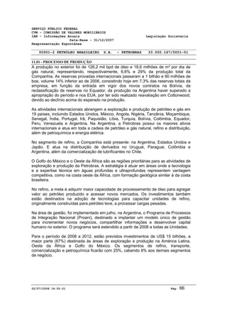 SERVIÇO PÚBLICO FEDERAL 
CVM - COMISSÃO DE VALORES MOBILIÁRIOS 
IAN - Informações Anuais Legislação Societária 
Data-Base - 31/12/2007 
Reapresentação Espontânea 
00951-2 PETRÓLEO BRASILEIRO S.A. - PETROBRAS 33.000.167/0001-01 
11.01 - PROCESSO DE PRODUÇÃO 
A produção no exterior foi de 126,2 mil bpd de óleo e 18,6 milhões de m³ por dia de 
gás natural, representando, respectivamente, 6,6% e 29% da produção total da 
Companhia. As reservas provadas internacionais passaram a 1 bilhão e 90 milhões de 
boe, volume 14% inferior ao de 2006, consistindo hoje em 7,3% das reservas totais da 
empresa, em função da entrada em vigor dos novos contratos na Bolívia, da 
reclassificação de reservas no Equador, da produção na Argentina haver superado a 
apropriação do período e nos EUA, por ter sido realizado reavaliação em Cottonwood, 
devido ao declínio acima do esperado na produção. 
As atividades internacionais abrangem a exploração e produção de petróleo e gás em 
19 países, incluindo Estados Unidos, México, Angola, Nigéria, Tanzânia, Moçambique, 
Senegal, Índia, Portugal, Irã, Paquistão, Líbia, Turquia, Bolívia, Colômbia, Equador, 
Peru, Venezuela e Argentina. Na Argentina, a Petrobras possui os maiores ativos 
internacionais e atua em toda a cadeia de petróleo e gás natural, refino e distribuição, 
além de petroquímica e energia elétrica. 
No segmento de refino, a Companhia está presente: na Argentina, Estados Unidos e 
Japão. E atua na distribuição de derivados no Uruguai, Paraguai, Colômbia e 
Argentina, além da comercialização de lubrificantes no Chile. 
O Golfo do México e o Oeste da África são as regiões prioritárias para as atividades de 
exploração e produção da Petrobras. A estratégia é atuar em áreas onde a tecnologia 
e a expertise técnica em águas profundas e ultraprofundas representem vantagem 
competitiva, como na costa oeste da África, com formação geológica similar à da costa 
brasileira. 
No refino, a meta é adquirir maior capacidade de processamento de óleo para agregar 
valor ao petróleo produzido e acessar novos mercados. Os investimentos também 
estão destinados na adoção de tecnologias para capacitar unidades de refino, 
originalmente construídas para petróleo leve, a processar cargas pesadas. 
Na área de gestão, foi implementado em julho, na Argentina, o Programa de Processos 
de Integração Nacional (Proani), destinado a implantar um modelo único de gestão 
para incrementar novos negócios, compartilhar informações e desenvolver capital 
humano no exterior. O programa será estendido a partir de 2008 a todas as Unidades. 
Para o período de 2008 a 2012, estão previstos investimentos de US$ 15 bilhões, a 
maior parte (67%) destinada às áreas de exploração e produção na América Latina, 
Oeste da África e Golfo do México. Os segmentos de refino, transporte, 
comercialização e petroquímica ficarão com 25%, cabendo 8% aos demais segmentos 
de negócio. 
02/07/2008 14:55:01 Pág: 66 
 
