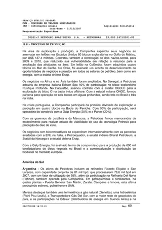 SERVIÇO PÚBLICO FEDERAL 
CVM - COMISSÃO DE VALORES MOBILIÁRIOS 
IAN - Informações Anuais Legislação Societária 
Data-Base - 31/12/2007 
Reapresentação Espontânea 
00951-2 PETRÓLEO BRASILEIRO S.A. - PETROBRAS 33.000.167/0001-01 
11.01 - PROCESSO DE PRODUÇÃO 
Na área de exploração e produção, a Companhia expandiu seus negócios ao 
arrematar em leilões nos Estados Unidos 60 blocos exploratórios no Golfo do México, 
por US$ 137,4 milhões. Contratou também a construção de dois navios-sonda, para 
2009 e 2010, que reduzirão sua vulnerabilidade em relação a recursos para a 
ampliação das atividades na área. Em leilão na Colômbia, foram adquiridos quatro 
blocos no Mar do Caribe. No Chile, foi assinado um acordo de desenvolvimento de 
oportunidades de negócios e projetos em todos os setores de petróleo, bem como em 
energia, com a estatal chilena Enap. 
Os negócios na África e na Ásia também foram ampliados. No Senegal, a Petrobras 
adquiriu da empresa italiana Edison Spa 40% de participação no bloco exploratório 
Rusfique Profonde. No Paquistão, assinou contrato com a estatal OGDLC para a 
exploração do bloco G na bacia Indus offshore. Com a estatal indiana ONGC, formou 
parceria para operação de seis blocos em águas profundas, sendo três no Brasil e três 
na Índia. 
Na costa portuguesa, a Companhia participará da primeira atividade de exploração e 
produção em quatro blocos na Bacia do Peniche. Com 50% de participação, será 
operadora do consórcio com a Galp Energia (30%) e a Partex (20%). 
Com os governos da Jordânia e do Marrocos, a Petrobras firmou memorandos de 
entendimento para realizar estudo de viabilidade do uso da tecnologia Petrosix para 
produção de óleo de xisto. 
Os negócios com biocombustíveis se expandiram internacionalmente com as parcerias 
acertadas com a ENI, na Itália, a Petroequador, a estatal indiana Bharat Petroleum, a 
Statoil da Noruega e a estatal chilena Enap. 
Com a Galp Energia, foi assinado termo de compromisso para a produção de 600 mil 
toneladas/ano de óleos vegetais no Brasil e a comercialização e distribuição de 
biodiesel no mercado europeu. 
América do Sul 
Argentina - Os ativos da Petrobras incluem as refinarias Ricardo Eliçabe e San 
Lorenzo, com capacidade conjunta de 81 mil bpd, que processaram 76,6 mil bpd em 
2007, com um fator de utilização de 95%, além da participação na Refinaria Del Norte 
(Refinor), também operada pela Companhia. Em petroquímicos e fertilizantes, há 
quatro plantas - Puerto General San Martin, Zarate, Campana e Innova, esta última 
produzindo estireno, poliestireno e UAN. 
Merece destaque também uma termelétrica a gás natural (Genelba), uma hidroelétrica 
(Pichi Picu Leufu), a Transportadora Gás Del Sur, com a maior rede de gasodutos do 
país, e as participações na Edesur (distribuidora de energia em Buenos Aires) e na 
02/07/2008 14:55:01 Pág: 69 
 