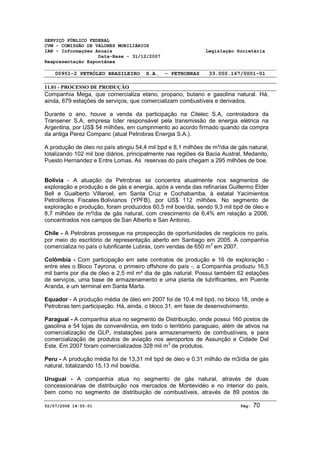 SERVIÇO PÚBLICO FEDERAL 
CVM - COMISSÃO DE VALORES MOBILIÁRIOS 
IAN - Informações Anuais Legislação Societária 
Data-Base - 31/12/2007 
Reapresentação Espontânea 
00951-2 PETRÓLEO BRASILEIRO S.A. - PETROBRAS 33.000.167/0001-01 
11.01 - PROCESSO DE PRODUÇÃO 
Companhia Mega, que comercializa etano, propano, butano e gasolina natural. Há, 
ainda, 679 estações de serviços, que comercializam combustíveis e derivados. 
Durante o ano, houve a venda da participação na Citelec S.A, controladora da 
Transener S.A, empresa líder responsável pela transmissão de energia elétrica na 
Argentina, por US$ 54 milhões, em cumprimento ao acordo firmado quando da compra 
da antiga Perez Companc (atual Petrobras Energia S.A.). 
A produção de óleo no país atingiu 54,4 mil bpd e 8,1 milhões de m³/dia de gás natural, 
totalizando 102 mil boe diários, principalmente nas regiões da Bacia Austral, Medanito, 
Puesto Hernandez e Entre Lomas. As reservas do país chegam a 295 milhões de boe. 
Bolívia - A atuação da Petrobras se concentra atualmente nos segmentos de 
exploração e produção e de gás e energia, após a venda das refinarias Guillermo Elder 
Bell e Gualberto Villaroel, em Santa Cruz e Cochabamba, à estatal Yacimientos 
Petrolíferos Fiscales Bolivianos (YPFB), por US$ 112 milhões. No segmento de 
exploração e produção, foram produzidos 60,5 mil boe/dia, sendo 9,3 mil bpd de óleo e 
8,7 milhões de m³/dia de gás natural, com crescimento de 6,4% em relação a 2006, 
concentrados nos campos de San Alberto e San Antonio. 
Chile - A Petrobras prossegue na prospecção de oportunidades de negócios no país, 
por meio do escritório de representação aberto em Santiago em 2005. A companhia 
comercializa no país o lubrificante Lubrax, com vendas de 650 m3 em 2007. 
Colômbia - Com participação em sete contratos de produção e 16 de exploração - 
entre eles o Bloco Tayrona, o primeiro offshore do país -, a Companhia produziu 16,5 
mil barris por dia de óleo e 2,5 mil m³ dia de gás natural. Possui também 62 estações 
de serviços, uma base de armazenamento e uma planta de lubrificantes, em Puente 
Aranda, e um terminal em Santa Marta. 
Equador - A produção média de óleo em 2007 foi de 10,4 mil bpd, no bloco 18, onde a 
Petrobras tem participação. Há, ainda, o bloco 31, em fase de desenvolvimento. 
Paraguai - A companhia atua no segmento de Distribuição, onde possui 160 postos de 
gasolina e 54 lojas de conveniência, em todo o território paraguaio, além de ativos na 
comercialização de GLP, instalações para armazenamento de combustíveis, e para 
comercialização de produtos de aviação nos aeroportos de Assunção e Cidade Del 
Este. Em 2007 foram comercializados 328 mil m3 de produtos. 
Peru - A produção média foi de 13,31 mil bpd de óleo e 0,31 milhão de m3/dia de gás 
natural, totalizando 15,13 mil boe/dia. 
Uruguai - A companhia atua no segmento de gás natural, através de duas 
concessionárias de distribuição nos mercados de Montevidéo e no interior do país, 
bem como no segmento de distribuição de combustíveis, através de 89 postos de 
02/07/2008 14:55:01 Pág: 70 
 