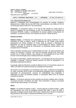 SERVIÇO PÚBLICO FEDERAL 
CVM - COMISSÃO DE VALORES MOBILIÁRIOS 
IAN - Informações Anuais Legislação Societária 
Data-Base - 31/12/2007 
Reapresentação Espontânea 
00951-2 PETRÓLEO BRASILEIRO S.A. - PETROBRAS 33.000.167/0001-01 
11.01 - PROCESSO DE PRODUÇÃO 
gasolina e instalações para comercialização de produtos de aviação, marítimos, 
petroquímicos e asfalto. No ano de 2007 foram comercilizados uma média de 155 mil 
m3/dia de gás natural e 396 mil m3 de combustíveis. 
Venezuela – A Companhia produz 14 mil bpd de óleo pesado em quatro blocos e 
estuda a ampliação de suas atividades no país. Em associação com a Petróleos de 
Venezuela (PDVSA), analisa a possibilidade de produzir petróleo extra-pesado em 
Carabobo I, na faixa do Orinoco, com reservas de mais de 1 bilhão de barris. 
América do Norte 
Estados Unidos - A Petrobras tem participação em 331 blocos marítimos no setor 
americano do Golfo do México, sendo a operadora de 187. Detém ainda direitos 
exploratórios em blocos terrestres no Texas, onde se destaca a descoberta de 
Megamata, em fase de avaliação sobre a economicidade do mesmo. Também foi 
iniciada a produção do campo de Cottonwood, no Quadrante Garden Banks, com 
produção de 6,4 mil boe/dia. 
Foram assinados contratos para a implementação da Fase I de desenvolvimento dos 
campos de Cascade e Chinook, com início de produção previsto para 2010. Pela 
primeira vez no Golfo do México, será utilizado um navio-plataforma do tipo FPSO, 
levando novas tecnologias para a indústria americana de petróleo. 
No campo de Saint Malo, operado pela Chevron, a Companhia perfurou dois poços de 
avaliação e extensão. Tornou-se também parceira da Shell na descoberta e na 
perfuração exploratória de Stones. 
A produção média da Petrobras no Golfo do México foi de 11,5 mil boe/dia superior em 
188% à de 2006, em função da entrada em produção de Cottonwood. 
No primeiro ano de operação com a Petrobras como sócia, a Refinaria de Pasadena, 
no Texas, processou 90,8 mil bpd. Há investimentos planejados para a ampliação da 
capacidade de processamento, aumento de confiabilidade das instalações e 
adequação ao refino de petróleos pesados. A Companhia detém 50% do controle 
acionário da refinaria. 
México – A Petrobras participa de dois contratos de serviços múltiplos para a Pemex, 
nos blocos Cuervito e Fronterizo. Em 2007, foram perfurados 11 poços. A produção 
média de gás natural atingiu 5,7 mil boe/dia. 
África 
Nigéria - Os projetos de Agbami e Akpo – campos gigantes no Delta do Níger – estão 
em implantação, com início de atividades previsto para 2008. A partir de 2009, a 
produção em Agbami deverá atingir 250 mil bpd, cabendo 32,5 mil bpd à Companhia. 
Akpo produzirá 185 mil bpd e a parcela da Petrobras é de 37 mil bpd.. 
02/07/2008 14:55:01 Pág: 71 
 