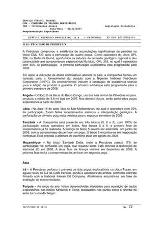 SERVIÇO PÚBLICO FEDERAL 
CVM - COMISSÃO DE VALORES MOBILIÁRIOS 
IAN - Informações Anuais Legislação Societária 
Data-Base - 31/12/2007 
Reapresentação Espontânea 
00951-2 PETRÓLEO BRASILEIRO S.A. - PETROBRAS 33.000.167/0001-01 
11.01 - PROCESSO DE PRODUÇÃO 
A Petrobras comprovou a existência de acumulações significativas de petróleo no 
bloco OML 130 após a perfuração de quatro poços. Como operadora do bloco OPL 
324, no Golfo da Guiné, aprofundou os estudos do contexto geológico regional e deu 
continuidade aos compromissos exploratórios.No bloco OPL 315, no qual é operadora 
com 45% de participação, a primeira perfuração exploratória está programada para 
2008. 
Em apoio à utilização de álcool combustível (etanol) no país, a Companhia fechou um 
contrato para o fornecimento do produto com a Nigerian National Petroleum 
Corporation (NNPC). Os entendimentos incluem a prestação de assistência técnica 
para a adição do produto à gasolina. O primeiro embarque está programado para o 
primeiro semestre de 2008. 
Angola - O bloco 2 da Bacia do Baixo Congo, um dos seis ativos da Petrobras no país, 
produziu a média de 3,6 mil bpd em 2007. Nos demais blocos, serão perfurados poços 
exploratórios a partir de 2008. 
Líbia - Na área 18 do setor líbio no Mar Mediterrâneo, na qual é operadora com 70% 
de participação, foram feitos levantamentos sísmicos e interpretação geológica. A 
perfuração do primeiro poço está prevista para o segundo semestre de 2008. 
Tanzânia - A Companhia está presente em três blocos (5, 6 e 8), com 100% de 
participação, sendo operadora em todos. Nos blocos 5 e 6, a primeira fase de 
investimentos já foi realizada. A licença do bloco 5 deverá ser estendida em junho de 
2008, com o compromisso de perfurar um poço. O bloco 8 encontra-se em negociação 
contratual. Está prevista a abertura de escritório local em agosto de 2008. 
Moçambique – No bloco Zambezi Delta, onde a Petrobras possui 17% de 
participação, foi perfurado um poço, que resultou seco. Está prevista a realização de 
sísmicas 2D em 2008. A atual fase da licença termina em dezembro de 2008. A 
próxima fase inclui o compromisso de perfurar um segundo poço. 
Ásia 
Irã – A Petrobras perfurou o primeiro de dois poços exploratórios no bloco Tusan, em 
águas rasas do Sul do Golfo Pérsico, sendo a operadora de ambos, conforme contrato 
firmado com a National Iranian Oil Company. Atualmente encontra-se em fase de 
avaliação de economicidade. 
Turquia – Ao longo do ano, foram desenvolvidas atividades para aquisição de dados 
exploratórios dos blocos Kirklarelli e Sinop, localizados nas partes oeste e oriental do 
setor turco do Mar Negro. 
02/07/2008 14:55:01 Pág: 72 
 