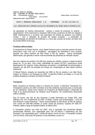 SERVIÇO PÚBLICO FEDERAL 
CVM - COMISSÃO DE VALORES MOBILIÁRIOS 
IAN - Informações Anuais Legislação Societária 
Data-Base - 31/12/2007 
Reapresentação Espontânea 
00951-2 PETRÓLEO BRASILEIRO S.A. - PETROBRAS 33.000.167/0001-01 
11.02 - PROCESSO DE COMERCIALIZAÇÃO, DISTRIBUIÇÃO, MERCADOS E EXPORTAÇÃO 
As operações de trading internacional - compra e venda de produtos no exterior - 
apresentaram forte crescimento e atingiram 559 mil bpd, acréscimo de 49% em relação à 
2006. Destacaram-se o aumento das operações de trading de gasolina nos Estados 
Unidos – com a utilização do produto de origem européia -, a ampliação da 
comercialização do petróleo da Colômbia e o início das vendas de bunker de baixo teor 
de enxofre (BTE) na Europa. 
Produtos diferenciados 
O lançamento do Diesel Verana, único diesel Premium para o mercado náutico de lazer, 
demonstrou mais uma vez a excelência tecnológica da Petrobras.O novo produto, 
lançado nos pólos náuticos de São Paulo e Rio de Janeiro, possui formulação 
diferenciada, que garante o menor nível de emissão de poluentes do mercado náutico. 
Seu teor máximo de enxofre é de 200 ppm (partes por milhão), embora o diesel marítimo 
possa ter 10 mil ppm. Com maior quantidade de cetano (27,5%), proporciona ainda 
desempenho 6% superior. Estas diferenças aumentam a durabilidade da embarcação e 
reduzem em até 83% de emissão de fumaça em comparação ao óleo diesel marítimo 
tradicional. 
O Diesel Podium, lançado em dezembro de 2006 no Rio de Janeiro e em São Paulo, 
chegou ao Paraná e ao Paraguai em 2007. A gasolina Podium já chegou a 15 dos 26 
estados brasileiros e também ao Distrito Federal. 
Transporte 
Maior armadora da América Latina e a terceira do mundo, a Petrobras Transporte S.A. 
(Transpetro) assinou em 2007 contratos com três estaleiros nacionais para a construção 
de 23 petroleiros, dando forte impulso ao Programa de Modernização e Expansão da 
Frota e ao desenvolvimento da indústria naval brasileira. Os investimentos alcançarão 
US$ 2,3 bilhões. 
Dos 23 navios, dez são do tipo Suezmax e serão fabricados em Suape (PE), pela 
Atlântico Sul, com investimento de US$ 1,2 bilhão. Outras nove embarcações – cinco do 
tipo Aframax e quatro Panamax – foram encomendadas ao Rio Naval, do Rio de Janeiro, 
com custos de US$ 866 milhões. E quatro navios de produtos, orçados em US$ 277 
milhões, estão a cargo do Estaleiro Mauá, de Niterói (RJ). 
A Transpetro ampliou sua frota em 2007, com a aquisição dos aliviadores Bergen 
(embarcação Aframax, com capacidade para 730 mil barris) e Gothenburg (do tipo 
Suezmax, com capacidade para 1 milhão de barris). Ao fim do ano, a Transpetro contava 
com 55 navios, dois quais 46 próprios e nove afretados a casco nu. 
02/07/2008 14:55:15 Pág: 75 
 