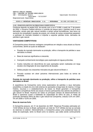 SERVIÇO PÚBLICO FEDERAL 
CVM - COMISSÃO DE VALORES MOBILIÁRIOS 
IAN - Informações Anuais Legislação Societária 
Data-Base - 31/12/2007 
Reapresentação Espontânea 
00951-2 PETRÓLEO BRASILEIRO S.A. - PETROBRAS 33.000.167/0001-01 
11.03 - POSICIONAMENTO NO PROCESSO COMPETITIVO 
Conforme descrito na seção 9.02, de acordo com a Lei nº 9.990, a partir de 1º de janeiro 
de 2002, o Governo Federal eliminou o controle de preços para o petróleo bruto e seus 
derivados, exceto pelo gás natural vendido a certas usinas termelétricas. Isso levou ao 
aumento da competição e ajustes de preços, em virtude de outras companhias passarem 
a participar do mercado brasileiro e importar e exportar petróleo bruto, derivados de 
petróleo e gás natural. 
VANTAGENS COMPETITIVAS 
A Companhia possui diversas vantagens competitivas em relação a seus atuais ou futuros 
concorrentes, dentre as quais se destacam: 
· Posição de mercado dominante na produção, refino e transporte de petróleo e seus 
derivados no Brasil; 
· Base de reservas significativa e crescente; 
· Avançado conhecimento tecnológico para exploração em águas profundas; 
· Custos reduzidos em decorrência de suas operações serem realizadas em larga 
escala e da integração de seus segmentos de atuação; 
· Sólida posição nos crescentes mercados de gás natural do Brasil; e 
· Provado sucesso em atrair parceiros internacionais para todos os ramos de 
atividade. 
Posição de mercado dominante na produção, refino e transporte de petróleo seus 
derivados no Brasil. 
A experiência da Companhia como única exploradora de petróleo e seus derivados 
possibilitou a criação de uma rede extensa de operações e larga base de reserva. A longa 
história, recursos e o estabelecimento de bases no Brasil garantem à Companhia 
vantagens competitivas frente aos atuais e futuros participantes dos setores de petróleo e 
gás natural no Brasil. Atuamos em todos os principais campos de desenvolvimento do 
Brasil e operamos quase a totalidade da capacidade de refino do país. A média de 
produção doméstica diária de óleo e gás natural da Companhia, cresceu 0,5% em 2007, 
5% em 2006 e 12,8% em 2005. 
Base de reservas forte. 
A Companhia possuía, em 31 de dezembro de 2007, Reservas Provadas estimadas em 
13,92 bilhões de boe no Brasil, perfazendo um total de 15,01 bilhões de boe se somada 
às reservas no exterior. Adicionalmente, a Companhia possui uma substancial base de 
áreas de exploração, tanto no Brasil como no exterior, que estão sendo continuamente 
02/07/2008 14:55:19 Pág: 79 
 