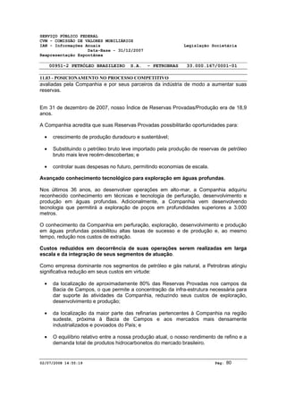 SERVIÇO PÚBLICO FEDERAL 
CVM - COMISSÃO DE VALORES MOBILIÁRIOS 
IAN - Informações Anuais Legislação Societária 
Data-Base - 31/12/2007 
Reapresentação Espontânea 
00951-2 PETRÓLEO BRASILEIRO S.A. - PETROBRAS 33.000.167/0001-01 
11.03 - POSICIONAMENTO NO PROCESSO COMPETITIVO 
avaliadas pela Companhia e por seus parceiros da indústria de modo a aumentar suas 
reservas. 
Em 31 de dezembro de 2007, nosso Índice de Reservas Provadas/Produção era de 18,9 
anos. 
A Companhia acredita que suas Reservas Provadas possibilitarão oportunidades para: 
· crescimento de produção duradouro e sustentável; 
· Substituindo o petróleo bruto leve importado pela produção de reservas de petróleo 
bruto mais leve recém-descobertas; e 
· controlar suas despesas no futuro, permitindo economias de escala. 
Avançado conhecimento tecnológico para exploração em águas profundas. 
Nos últimos 36 anos, ao desenvolver operações em alto-mar, a Companhia adquiriu 
reconhecido conhecimento em técnicas e tecnologia de perfuração, desenvolvimento e 
produção em águas profundas. Adicionalmente, a Companhia vem desenvolvendo 
tecnologia que permitirá a exploração de poços em profundidades superiores a 3.000 
metros. 
O conhecimento da Companhia em perfuração, exploração, desenvolvimento e produção 
em águas profundas possibilitou altas taxas de sucesso e de produção e, ao mesmo 
tempo, redução nos custos de extração. 
Custos reduzidos em decorrência de suas operações serem realizadas em larga 
escala e da integração de seus segmentos de atuação. 
Como empresa dominante nos segmentos de petróleo e gás natural, a Petrobras atingiu 
significativa redução em seus custos em virtude: 
· da localização de aproximadamente 80% das Reservas Provadas nos campos da 
Bacia de Campos, o que permite a concentração da infra-estrutura necessária para 
dar suporte às atividades da Companhia, reduzindo seus custos de exploração, 
desenvolvimento e produção; 
· da localização da maior parte das refinarias pertencentes à Companhia na região 
sudeste, próxima à Bacia de Campos e aos mercados mais densamente 
industrializados e povoados do País; e 
· O equilíbrio relativo entre a nossa produção atual, o nosso rendimento de refino e a 
demanda total de produtos hidrocarbonetos do mercado brasileiro. 
02/07/2008 14:55:19 Pág: 80 
 
