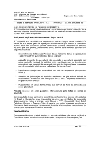 SERVIÇO PÚBLICO FEDERAL 
CVM - COMISSÃO DE VALORES MOBILIÁRIOS 
IAN - Informações Anuais Legislação Societária 
Data-Base - 31/12/2007 
Reapresentação Espontânea 
00951-2 PETRÓLEO BRASILEIRO S.A. - PETROBRAS 33.000.167/0001-01 
11.03 - POSICIONAMENTO NO PROCESSO COMPETITIVO 
A Companhia acredita que tais eficiências de custos decorrentes de sua integração, infra-estrutura 
existente e equilíbrio permitem competir de modo eficaz com outras empresas 
do setor e de produtos importados. 
Posição estratégica no mercado brasileiro de gás natural. 
A Companhia atua na maioria dos segmentos do mercado de gás natural brasileiro. Em 
virtude de sua ampla gama de operações no mercado de gás natural, a Companhia 
acredita estar bem posicionada para se beneficiar do potencial crescimento da demanda 
no Brasil por este produto, pretendendo, ainda, atender essa demanda por meio das 
seguintes iniciativas: 
· desenvolvimento de Reservas Provadas de gás natural na Bolívia e o gasoduto de 
1.969 milhas (3.150 quilômetros) da Bolívia ao Brasil; 
· produção crescente de gás natural não associado e gás natural associado com 
nossa produção nacional de petróleo bruto, combinado com os investimentos 
necessários para processar tal gás a partir das recentes descobertas de reservas de 
gás não-associado, principalmente na Bacia de Santos, no Brasil; 
· investimentos planejados na expansão de uma rede de transporte de gás natural no 
Brasil; e 
· aumento da participação no mercado distribuidor de gás natural através de 
investimentos. A Petrobras tem participação em 20 das 27 empresas distribuidoras 
de gás natural no Brasil; e 
· Investimentos em usinas termelétricas, que servem de fonte de demanda para 
nosso gás natural. 
Provado sucesso em atrair parceiros internacionais para todos os ramos de 
atividade. 
Como resultado de sua significativa experiência, conhecimento e extensa infra-estrutura 
no Brasil, a Companhia atraiu importantes parceiros nas atividades de exploração, 
desenvolvimento, refino e energia, como Repsol – YPF, ExxonMobil, Shell, British 
Petroleum, Chevron – Texaco e Total. A parceria com outras empresas permite que a 
Companhia divida seus riscos, necessidades de capital e tecnologia ao mesmo tempo em 
que promove seu desenvolvimento e expansão. 
CONCORRÊNCIA 
Como conseqüência da gradual abertura do setor de petróleo e gás natural no Brasil, a 
Companhia espera enfrentar competição em todos os segmentos de suas operações. 
02/07/2008 14:55:19 Pág: 81 
 
