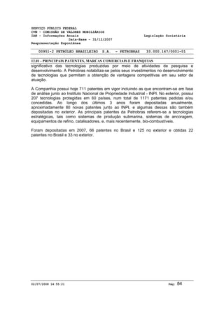 SERVIÇO PÚBLICO FEDERAL 
CVM - COMISSÃO DE VALORES MOBILIÁRIOS 
IAN - Informações Anuais Legislação Societária 
Data-Base - 31/12/2007 
Reapresentação Espontânea 
00951-2 PETRÓLEO BRASILEIRO S.A. - PETROBRAS 33.000.167/0001-01 
12.01 - PRINCIPAIS PATENTES, MARCAS COMERCIAIS E FRANQUIAS 
significativo das tecnologias produzidas por meio de atividades de pesquisa e 
desenvolvimento. A Petrobras notabiliza-se pelos seus investimentos no desenvolvimento 
de tecnologias que permitam a obtenção de vantagens competitivas em seu setor de 
atuação. 
A Companhia possui hoje 711 patentes em vigor incluindo as que encontram-se em fase 
de análise junto ao Instituto Nacional de Propriedade Industrial - INPI. No exterior, possui 
207 tecnologias protegidas em 60 países, num total de 1171 patentes pedidas e/ou 
concedidas. Ao longo dos últimos 3 anos foram depositadas anualmente, 
aproximadamente 80 novas patentes junto ao INPI, e algumas dessas são também 
depositadas no exterior. As principais patentes da Petrobras referem-se a tecnologias 
estratégicas, tais como sistemas de produção submarina, sistemas de ancoragem, 
equipamentos de refino, catalisadores, e, mais recentemente, bio-combustíveis. 
Foram depositadas em 2007, 66 patentes no Brasil e 125 no exterior e obtidas 22 
patentes no Brasil e 33 no exterior. 
02/07/2008 14:55:21 Pág: 84 
 
