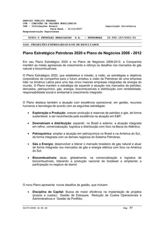 SERVIÇO PÚBLICO FEDERAL 
CVM - COMISSÃO DE VALORES MOBILIÁRIOS 
IAN - Informações Anuais Legislação Societária 
Data-Base - 31/12/2007 
Reapresentação Espontânea 
00951-2 PETRÓLEO BRASILEIRO S.A. - PETROBRAS 33.000.167/0001-01 
14.01 - PROJEÇÕES EMPRESARIAIS E/OU DE RESULTADOS 
Plano Estratégico Petrobras 2020 e Plano de Negócios 2008 - 2012 
Em seu Plano Estratégico 2020 e no Plano de Negócios 2008-2012, a Companhia 
mantém as metas agressivas de crescimento e reforça os desafios nos mercados de gás 
natural e biocombustíveis. 
O Plano Estratégico 2020, que estabelece a missão, a visão, as estratégias e objetivos 
corporativos da companhia para o futuro ampliou a visão da Petrobras de uma empresa 
líder na América Latina para uma das cinco maiores empresas integradas de energia do 
mundo. O Plano mantém a estratégia de expandir a atuação nos mercados de petróleo, 
derivados, petroquímico, gás, energia, biocombustíveis e distribuição com rentabilidade, 
responsabilidade social e ambiental e crescimento integrado. 
O Plano destaca também a atuação com excelência operacional, em gestão, recursos 
humanos e tecnologia de acordo com as seguintes estratégias: 
· Exploração e Produção: crescer produção e reservas de petróleo e gás, de forma 
sustentável, e ser reconhecida pela excelência na atuação em E&P; 
· Downstream e distribuição: expandir, no Brasil e exterior, a atuação integrada 
em refino, comercialização, logística e distribuição com foco na Bacia do Atlântico; 
· Petroquímica: ampliar a atuação em petroquímica no Brasil e na América do Sul , 
de forma integrada com os demais negócios do Sistema Petrobras; 
· Gás e Energia: desenvolver e liderar o mercado brasileiro de gás natural e atuar 
de forma integrada nos mercados de gás e energia elétrica com foco na América 
do Sul; 
· Biocombustíveis: atuar, globalmente, na comercialização e logística de 
biocombustíveis, liderando a produção nacional de biodiesel e ampliando a 
participação no negócio de etanol. 
O novo Plano apresenta novos desafios de gestão, que incluem: 
· Disciplina de Capital: Busca de maior eficiência na implantação de projetos 
(prazos e custos); Gestão de Estoques; Redução de Custos Operacionais e 
Administrativos e Gestão de Portfólio; 
02/07/2008 14:55:24 Pág: 87 
 