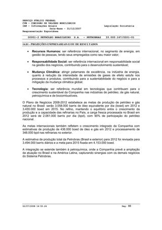 SERVIÇO PÚBLICO FEDERAL 
CVM - COMISSÃO DE VALORES MOBILIÁRIOS 
IAN - Informações Anuais Legislação Societária 
Data-Base - 31/12/2007 
Reapresentação Espontânea 
00951-2 PETRÓLEO BRASILEIRO S.A. - PETROBRAS 33.000.167/0001-01 
14.01 - PROJEÇÕES EMPRESARIAIS E/OU DE RESULTADOS 
· Recursos Humanos: ser referência internacional, no segmento de energia, em 
gestão de pessoas, tendo seus empregados como seu maior valor; 
· Responsabilidade Social: ser referência internacional em responsabilidade social 
na gestão dos negócios, contribuindo para o desenvolvimento sustentável; 
· Mudança Climática: atingir patamares de excelência, na indústria de energia, 
quanto à redução da intensidade de emissões de gases de efeito estufa nos 
processos e produtos, contribuindo para a sustentabilidade do negócio e para a 
mitigação da mudança climática global; 
· Tecnologia: ser referência mundial em tecnologias que contribuam para o 
crescimento sustentável da Companhia nas indústrias de petróleo, de gás natural, 
petroquímica e de biocombustíveis. 
O Plano de Negócios 2008-2012 estabelece as metas de produção de petróleo e gás 
natural no Brasil: serão 3.058.000 barris de óleo equivalente por dia (boed) em 2012 e 
3.455.000 boed em 2015. No refino, mantendo o equilíbrio entre o crescimento da 
produção e a capacidade das refinarias no País, a carga fresca processada no Brasil em 
2012 será de 2.061.000 barris por dia (bpd), com 90% de participação do petróleo 
nacional. 
As metas internacionais também refletem o crescimento integrado da Companhia com 
estimativas de produção de 436.000 boed de óleo e gás em 2012 e processamento de 
348.000 bpd nas refinarias no exterior. 
A estimativa de produção total da Petrobras (Brasil e exterior) para 2012 foi revisada para 
3.494.000 barris diários e a meta para 2015 fixada em 4.153.000 boed. 
A integração se estende também à petroquímica, onde a Companhia prevê a ampliação 
da atuação no Brasil e na América Latina, capturando sinergias com os demais negócios 
do Sistema Petrobras. 
02/07/2008 14:55:24 Pág: 88 
 
