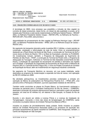 SERVIÇO PÚBLICO FEDERAL 
CVM - COMISSÃO DE VALORES MOBILIÁRIOS 
IAN - Informações Anuais Legislação Societária 
Data-Base - 31/12/2007 
Reapresentação Espontânea 
00951-2 PETRÓLEO BRASILEIRO S.A. - PETROBRAS 33.000.167/0001-01 
14.01 - PROJEÇÕES EMPRESARIAIS E/OU DE RESULTADOS 
A tecnologia do HBIO, novo processo que possibilita a inclusão de óleo vegetal na 
corrente de diesel produzindo, desta forma, um diesel de alta qualidade e pureza, já foi 
testada pela Petrobras e está sendo implementada na Refinaria Gabriel Passos – REGAP 
(MG), na Refinaria Presidente Getúlio Vargas – REPAR (PR), na Refinaria de Paulínia – 
REPLAN (SP). Para 2008, está prevista a 
disponibilidade de processamento de óleo vegetal na Refinaria Henrique Lage – REVAP 
(SP), na Refinaria Presidente Bernardes – RPBC (SP) e na Refinaria Duque de Caxias – 
REDUC (RJ). 
No segmento de transporte dutoviário serão investidos R$ 2,1 bilhões, a maior parcela na 
construção, ampliação e reformulação da rede de dutos. Entre os empreendimentos 
destacam-se o Plano Diretor de Dutos de São Paulo, a construção de Terminais de GLP e 
novos dutos em Barra do Riacho / ES e na Baia da Guanabara, previstos no PLANGÁS. 
Os investimentos incluem, também, o Programa de Adequação do Suprimento de 
Petróleo de São Paulo – PASP, a construção do Terminal de Pecém (CE), o Programa de 
Adequação da Tancagem, melhorias no Terminal de São Sebastião (Litoral Norte de São 
Paulo), a ampliação da capacidade de escoamento de petróleo e derivados nas regiões 
Sul e Sudeste, a Ampliação da Capacidade de Escoamento de Álcool entre a Refinaria de 
Paulínia (SP) e o Terminal da Ilha D’água (RJ), o início do Projeto Conceitual do Corredor 
de Exportação de Álcool, além de investimentos em segurança industrial e ambiental. 
No segmento de Transporte Marítimo os recursos, em sua quase totalidade, serão 
destinados ao programa de modernização e expansão da frota de navios, com aplicação 
de R$ 572 milhões em 2008. 
Na atividade petroquímica, os investimentos previstos contemplam a entrada em 
operação da fábrica de polipropileno da Petroquímica Paulínia S.A. – PPSA (SP), uma 
parceria entre a Petroquisa e Braskem, que terá capacidade instalada de 300.000 t/a. 
Também serão concluídas as etapas do Projeto Básico, do licenciamento ambiental e 
formadas as parcerias para o Complexo Petroquímico do Rio de Janeiro – COMPERJ, 
destinado à produção de produtos petroquímicos básicos e derivados a partir de petróleos 
pesados, em área de 45 milhões m2, em Itaboraí e São Gonçalo, no Estado do Rio de 
Janeiro. 
Durante o ano deverá ser obtida a Licença Prévia e a Licença de Instalação de 
Terraplenagem, marcando o início das obras de terraplenagem do COMPERJ, serão 
concluídos os projetos básicos da Unidade Petroquímica Básica (UPB) e 
iniciados os projetos de pré-detalhamento desta unidade. Serão iniciados os projetos 
básicos da Unidade Petroquímica Associada (UPA) e os processos de aquisição dos 
principais equipamentos da planta industrial do COMPERJ. Será Inaugurado, também, o 
Centro de Integração em São Gonçalo. 
02/07/2008 14:55:24 Pág: 95 
 