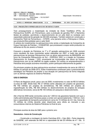 SERVIÇO PÚBLICO FEDERAL 
CVM - COMISSÃO DE VALORES MOBILIÁRIOS 
IAN - Informações Anuais Legislação Societária 
Data-Base - 31/12/2007 
Reapresentação Espontânea 
00951-2 PETRÓLEO BRASILEIRO S.A. - PETROBRAS 33.000.167/0001-01 
14.01 - PROJEÇÕES EMPRESARIAIS E/OU DE RESULTADOS 
Terá prosseguimento a implantação da Unidade de Ácido Tereftálico (PTA), da 
Petroquímica SUAPE, em Pernambuco, para a produção de garrafas PET e filamentos 
têxteis de poliéster, permitindo o desenvolvimento de um pólo têxtil no nordeste com 
capacidade potencial de geração de 250.000 empregos. Também estará em construção a 
Companhia Têxtil de Pernambuco – CITEPE, uma parceria entre a Petroquisa e Citene, 
que produzirá fibra poliéster para o setor têxtil. 
A carteira de investimentos na petroquímica inclui ainda a implantação da Companhia de 
Coque Calcinado de Petróleo – COQUEPAR, que processará o coque verde produzido na 
refinarias do Rio de Janeiro e Paraná. 
Crescerá a atuação da Petrobras na 1ª e 2ª geração petroquímica em 2008 ocorrerá 
como resultado de duas importantes ações realizadas em 2007: a fusão das plantas 
petroquímicas da Ipiranga Petroquímica com os ativos petroquímicos da BRASKEM, em 
torno da Companhia Petroquímica do Sul - COPESUL (RS), e a criação do Complexo 
Petroquímico do Sudeste - CPS, proveniente da incorporação dos ativos da Suzano 
Petroquímica com os da UNIPAR na região sudeste. Em ambos os empreendimentos a 
Petrobras terá posição acionária minoritária, porém participará efetivamente da gestão. 
Os principais projetos da área petroquímica envolvem investimentos de cerca de US$ 4,3 
bilhões no período de 2008–2012. Estes investimentos contribuem para o posicionamento 
estratégico da Petrobras de ampliar a sua atuação em petroquímica de forma integrada 
com os demais negócios do Sistema Petrobras. 
GÁS E ENERGIA 
O Plano de Negócios prevê, para o ano de 2008, investimentos no valor de R$ 5,6 bilhões 
na área de G&E. Deste total, R$ 3,7 bilhões serão utilizados em projetos de gasodutos, 
R$ 700 milhões em projetos de termelétricas, R$ 500 milhões em projetos de 
regaseificação de GNL, R$ 500 milhões no desenvolvimento de projetos de energias 
alternativas renováveis, cerca de R$ 100 milhões em pesquisa e desenvolvimento. 
Até o final de 2008 serão concluídos cerca de 1.000 km de gasodutos fazendo com que a 
malha administrada pela Petrobras passe a contar com aproximadamente, 7.500 km. Com 
isso a capacidade de transporte aumentará em cerca de 10 milhões de m3 / dia. Cerca de 
70 milhões de m3/dia deverão estar disponíveis para oferta ao mercado e aos 
consumidores internos do Sistema Petrobras no final do ano 
Principais eventos da área de G&E para o próximo ano: 
Gasodutos - Início de Construção 
- Construção e montagem do trecho Cacimbas (ES) – Catu (BA) - Parte integrante 
do GASENE, com extensão de 946 km e capacidade de até 20 milhões de m3 / dia. O 
02/07/2008 14:55:24 Pág: 96 
 