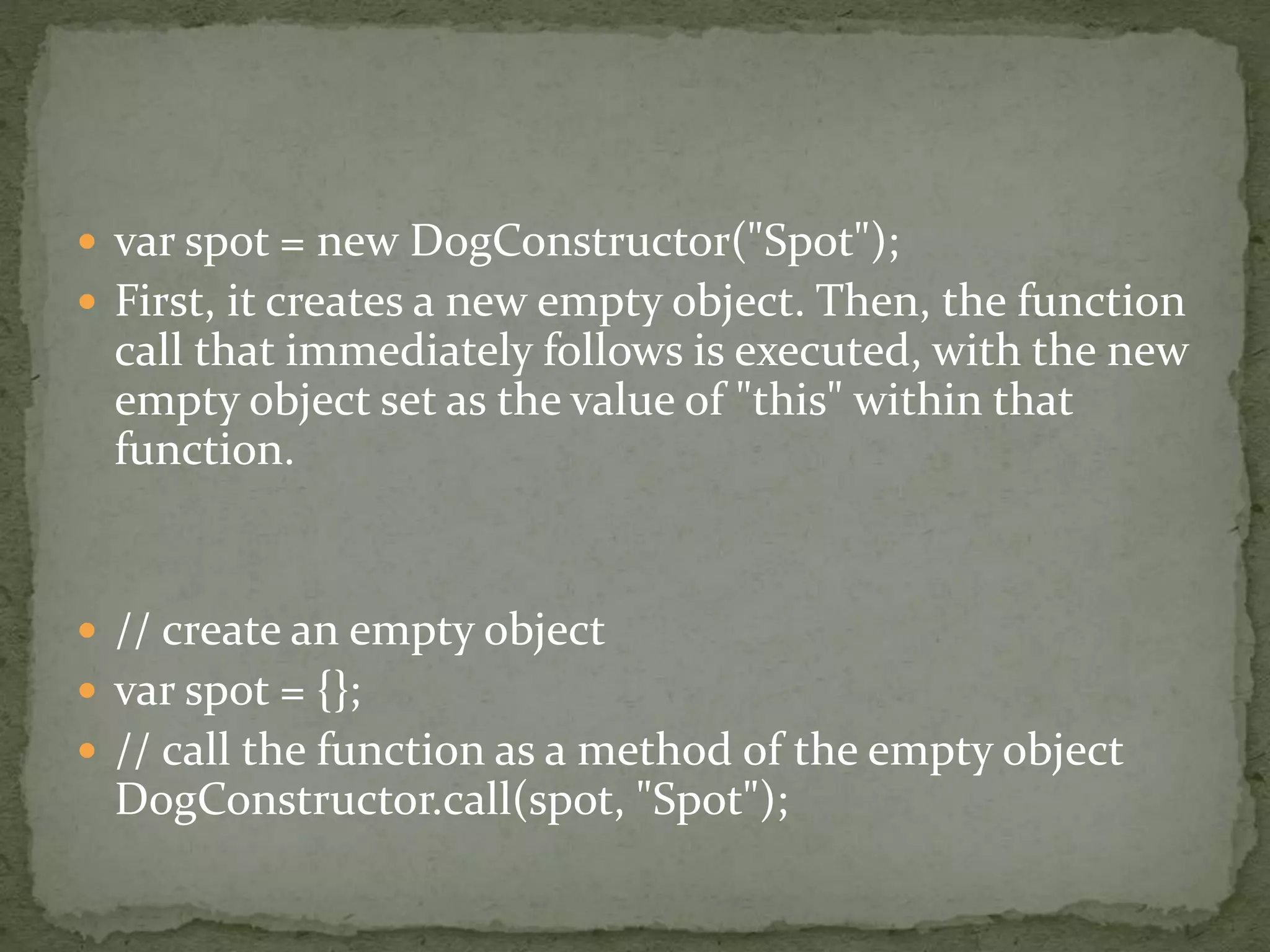  var spot = new DogConstructor("Spot");
 First, it creates a new empty object. Then, the function
call that immediately follows is executed, with the new
empty object set as the value of "this" within that
function.
 // create an empty object
 var spot = {};
 // call the function as a method of the empty object
DogConstructor.call(spot, "Spot");
 